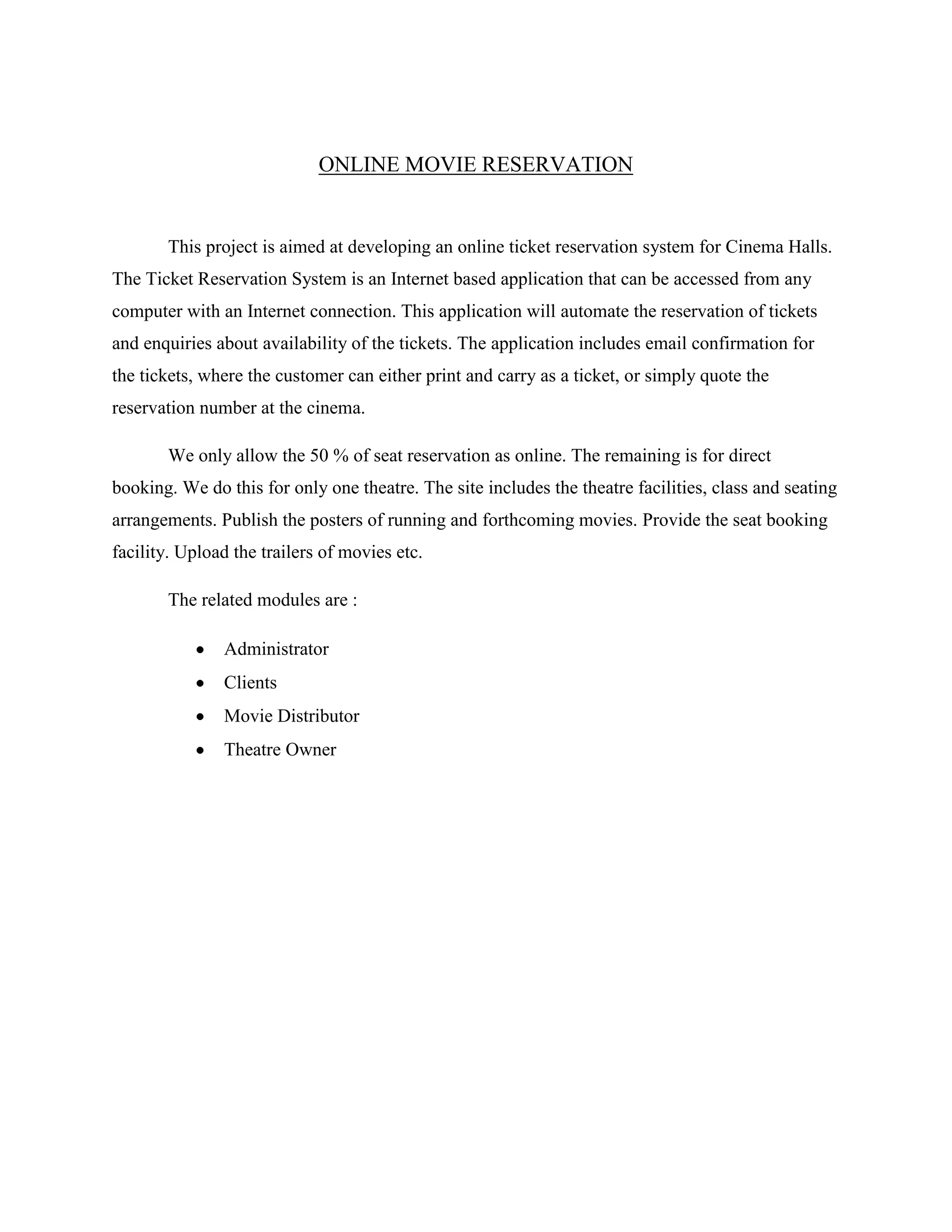 ONLINE MOVIE RESERVATION
This project is aimed at developing an online ticket reservation system for Cinema Halls.
The Ticket Reservation System is an Internet based application that can be accessed from any
computer with an Internet connection. This application will automate the reservation of tickets
and enquiries about availability of the tickets. The application includes email confirmation for
the tickets, where the customer can either print and carry as a ticket, or simply quote the
reservation number at the cinema.
We only allow the 50 % of seat reservation as online. The remaining is for direct
booking. We do this for only one theatre. The site includes the theatre facilities, class and seating
arrangements. Publish the posters of running and forthcoming movies. Provide the seat booking
facility. Upload the trailers of movies etc.
The related modules are :
Administrator
Clients
Movie Distributor
Theatre Owner
 