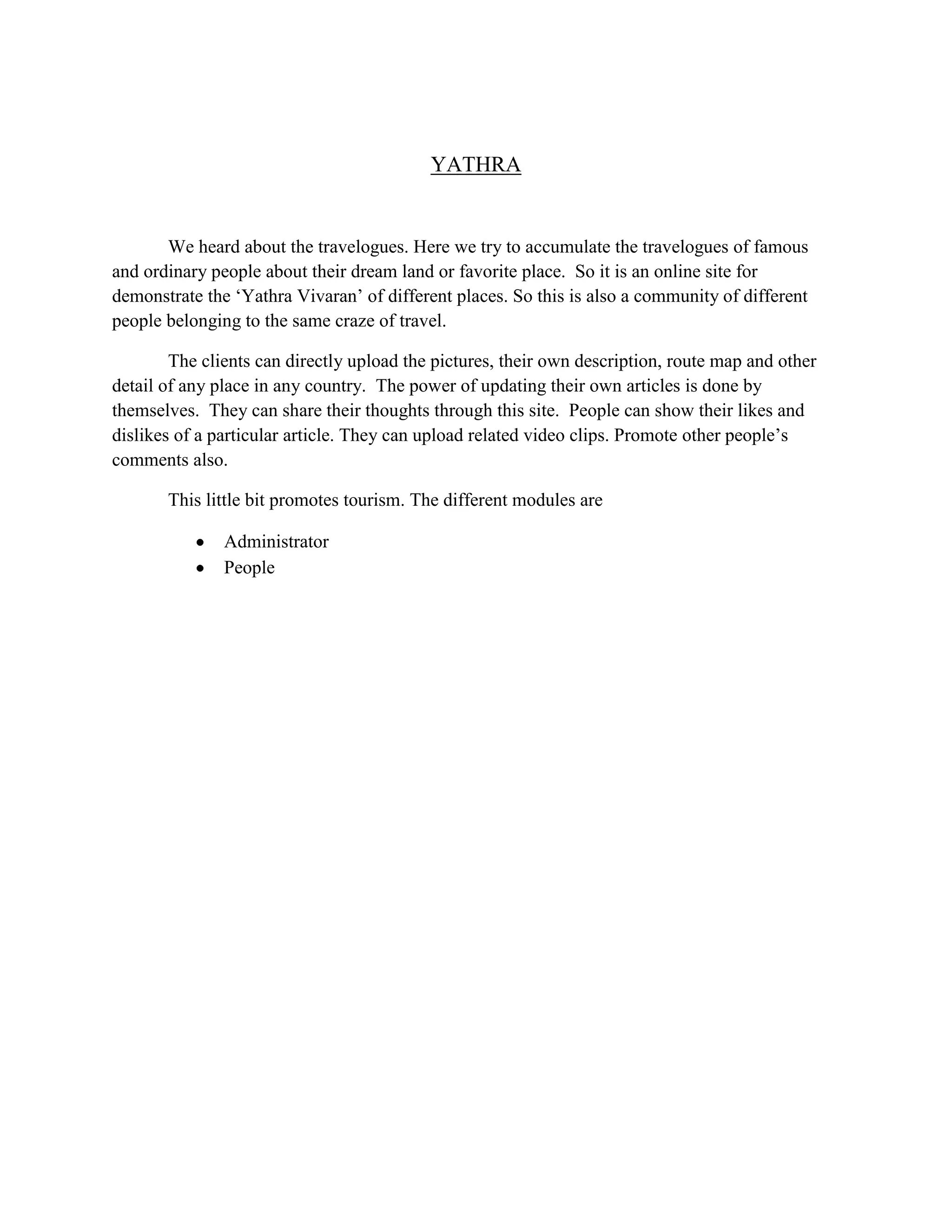 YATHRA
We heard about the travelogues. Here we try to accumulate the travelogues of famous
and ordinary people about their dream land or favorite place. So it is an online site for
demonstrate the ‘Yathra Vivaran’ of different places. So this is also a community of different
people belonging to the same craze of travel.
The clients can directly upload the pictures, their own description, route map and other
detail of any place in any country. The power of updating their own articles is done by
themselves. They can share their thoughts through this site. People can show their likes and
dislikes of a particular article. They can upload related video clips. Promote other people’s
comments also.
This little bit promotes tourism. The different modules are
Administrator
People
 