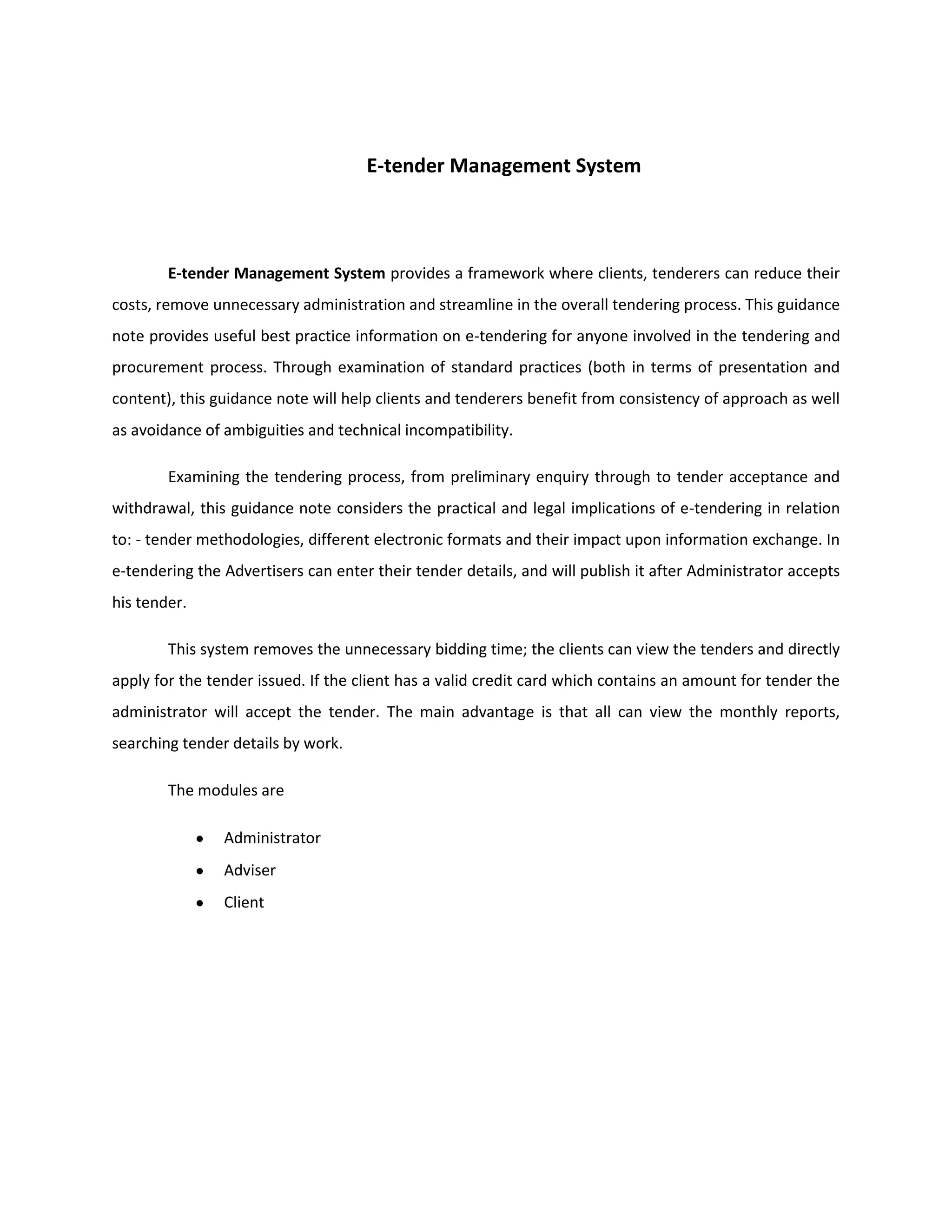 E-tender Management System
E-tender Management System provides a framework where clients, tenderers can reduce their
costs, remove unnecessary administration and streamline in the overall tendering process. This guidance
note provides useful best practice information on e-tendering for anyone involved in the tendering and
procurement process. Through examination of standard practices (both in terms of presentation and
content), this guidance note will help clients and tenderers benefit from consistency of approach as well
as avoidance of ambiguities and technical incompatibility.
Examining the tendering process, from preliminary enquiry through to tender acceptance and
withdrawal, this guidance note considers the practical and legal implications of e-tendering in relation
to: - tender methodologies, different electronic formats and their impact upon information exchange. In
e-tendering the Advertisers can enter their tender details, and will publish it after Administrator accepts
his tender.
This system removes the unnecessary bidding time; the clients can view the tenders and directly
apply for the tender issued. If the client has a valid credit card which contains an amount for tender the
administrator will accept the tender. The main advantage is that all can view the monthly reports,
searching tender details by work.
The modules are
Administrator
Adviser
Client
 