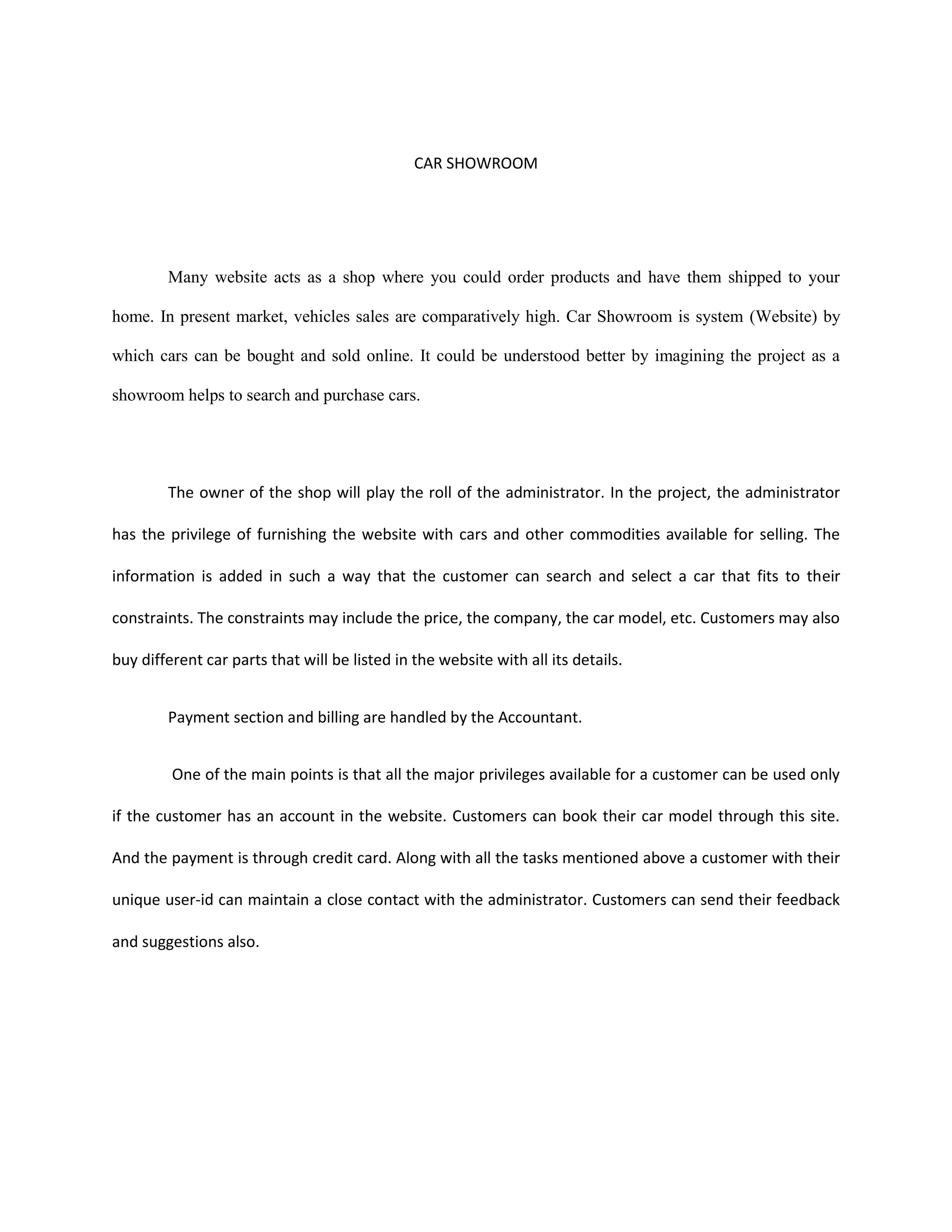 CAR SHOWROOM
Many website acts as a shop where you could order products and have them shipped to your
home. In present market, vehicles sales are comparatively high. Car Showroom is system (Website) by
which cars can be bought and sold online. It could be understood better by imagining the project as a
showroom helps to search and purchase cars.
The owner of the shop will play the roll of the administrator. In the project, the administrator
has the privilege of furnishing the website with cars and other commodities available for selling. The
information is added in such a way that the customer can search and select a car that fits to their
constraints. The constraints may include the price, the company, the car model, etc. Customers may also
buy different car parts that will be listed in the website with all its details.
Payment section and billing are handled by the Accountant.
One of the main points is that all the major privileges available for a customer can be used only
if the customer has an account in the website. Customers can book their car model through this site.
And the payment is through credit card. Along with all the tasks mentioned above a customer with their
unique user-id can maintain a close contact with the administrator. Customers can send their feedback
and suggestions also.
 