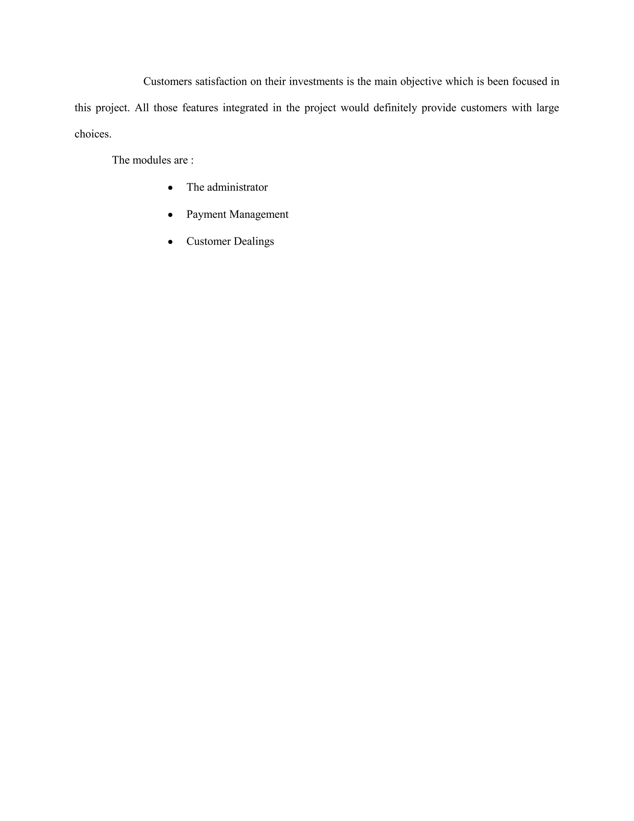 Customers satisfaction on their investments is the main objective which is been focused in
this project. All those features integrated in the project would definitely provide customers with large
choices.
The modules are :
The administrator
Payment Management
Customer Dealings
 