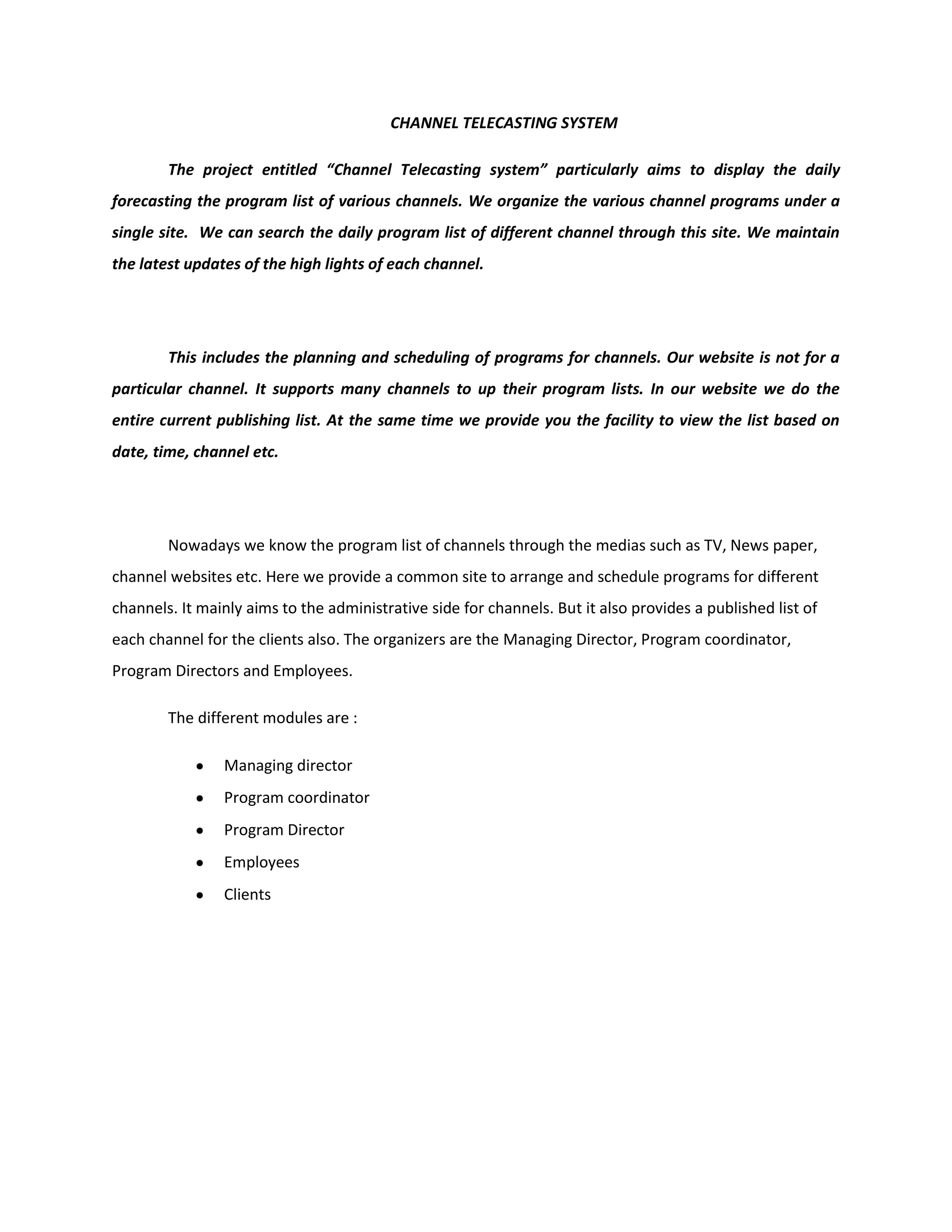 CHANNEL TELECASTING SYSTEM
The project entitled “Channel Telecasting system” particularly aims to display the daily
forecasting the program list of various channels. We organize the various channel programs under a
single site. We can search the daily program list of different channel through this site. We maintain
the latest updates of the high lights of each channel.
This includes the planning and scheduling of programs for channels. Our website is not for a
particular channel. It supports many channels to up their program lists. In our website we do the
entire current publishing list. At the same time we provide you the facility to view the list based on
date, time, channel etc.
Nowadays we know the program list of channels through the medias such as TV, News paper,
channel websites etc. Here we provide a common site to arrange and schedule programs for different
channels. It mainly aims to the administrative side for channels. But it also provides a published list of
each channel for the clients also. The organizers are the Managing Director, Program coordinator,
Program Directors and Employees.
The different modules are :
Managing director
Program coordinator
Program Director
Employees
Clients
 