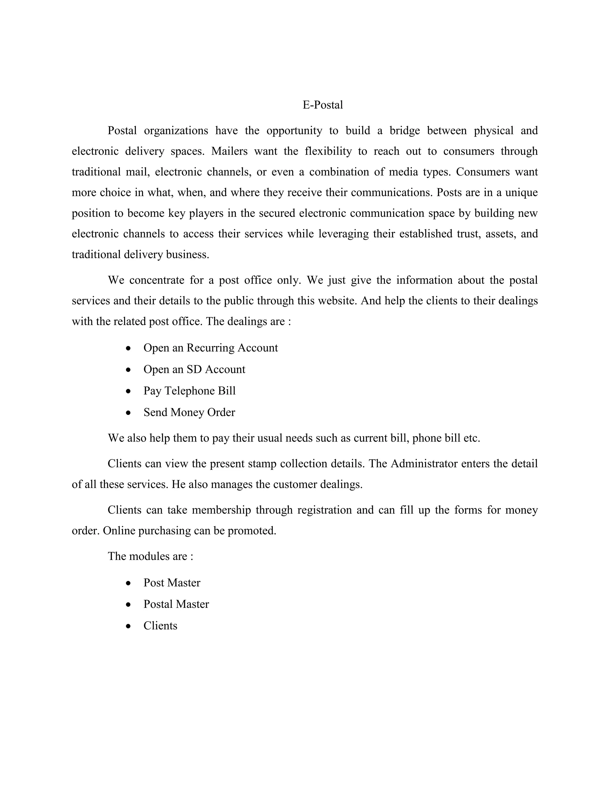 E-Postal
Postal organizations have the opportunity to build a bridge between physical and
electronic delivery spaces. Mailers want the flexibility to reach out to consumers through
traditional mail, electronic channels, or even a combination of media types. Consumers want
more choice in what, when, and where they receive their communications. Posts are in a unique
position to become key players in the secured electronic communication space by building new
electronic channels to access their services while leveraging their established trust, assets, and
traditional delivery business.
We concentrate for a post office only. We just give the information about the postal
services and their details to the public through this website. And help the clients to their dealings
with the related post office. The dealings are :
Open an Recurring Account
Open an SD Account
Pay Telephone Bill
Send Money Order
We also help them to pay their usual needs such as current bill, phone bill etc.
Clients can view the present stamp collection details. The Administrator enters the detail
of all these services. He also manages the customer dealings.
Clients can take membership through registration and can fill up the forms for money
order. Online purchasing can be promoted.
The modules are :
Post Master
Postal Master
Clients
 