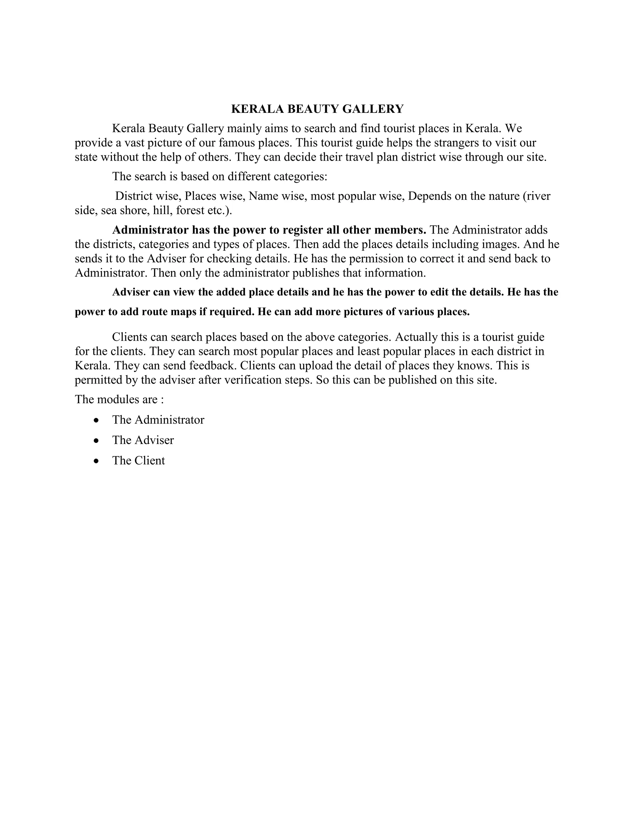 KERALA BEAUTY GALLERY
Kerala Beauty Gallery mainly aims to search and find tourist places in Kerala. We
provide a vast picture of our famous places. This tourist guide helps the strangers to visit our
state without the help of others. They can decide their travel plan district wise through our site.
The search is based on different categories:
District wise, Places wise, Name wise, most popular wise, Depends on the nature (river
side, sea shore, hill, forest etc.).
Administrator has the power to register all other members. The Administrator adds
the districts, categories and types of places. Then add the places details including images. And he
sends it to the Adviser for checking details. He has the permission to correct it and send back to
Administrator. Then only the administrator publishes that information.
Adviser can view the added place details and he has the power to edit the details. He has the
power to add route maps if required. He can add more pictures of various places.
Clients can search places based on the above categories. Actually this is a tourist guide
for the clients. They can search most popular places and least popular places in each district in
Kerala. They can send feedback. Clients can upload the detail of places they knows. This is
permitted by the adviser after verification steps. So this can be published on this site.
The modules are :
The Administrator
The Adviser
The Client
 