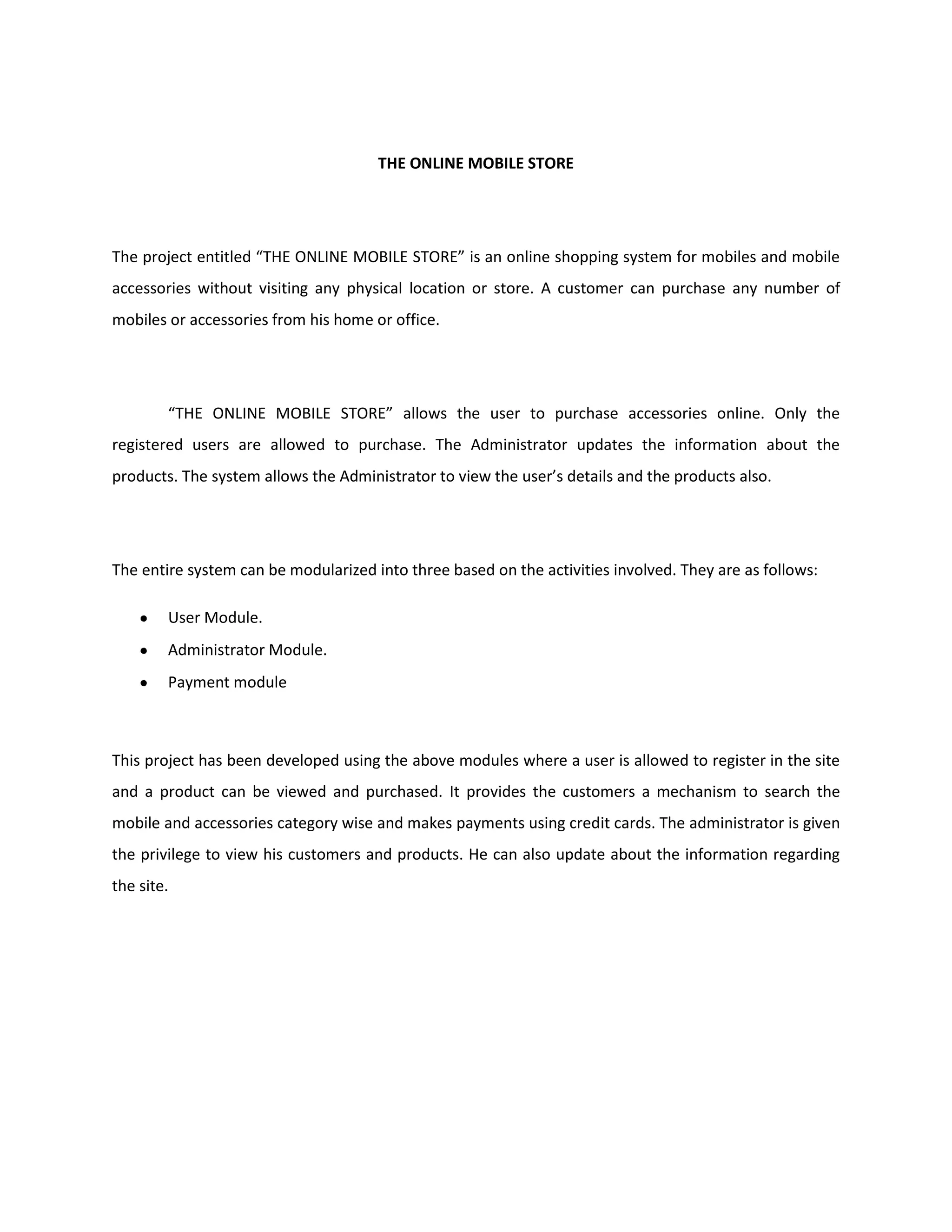 THE ONLINE MOBILE STORE
The project entitled “THE ONLINE MOBILE STORE” is an online shopping system for mobiles and mobile
accessories without visiting any physical location or store. A customer can purchase any number of
mobiles or accessories from his home or office.
“THE ONLINE MOBILE STORE” allows the user to purchase accessories online. Only the
registered users are allowed to purchase. The Administrator updates the information about the
products. The system allows the Administrator to view the user’s details and the products also.
The entire system can be modularized into three based on the activities involved. They are as follows:
User Module.
Administrator Module.
Payment module
This project has been developed using the above modules where a user is allowed to register in the site
and a product can be viewed and purchased. It provides the customers a mechanism to search the
mobile and accessories category wise and makes payments using credit cards. The administrator is given
the privilege to view his customers and products. He can also update about the information regarding
the site.
 