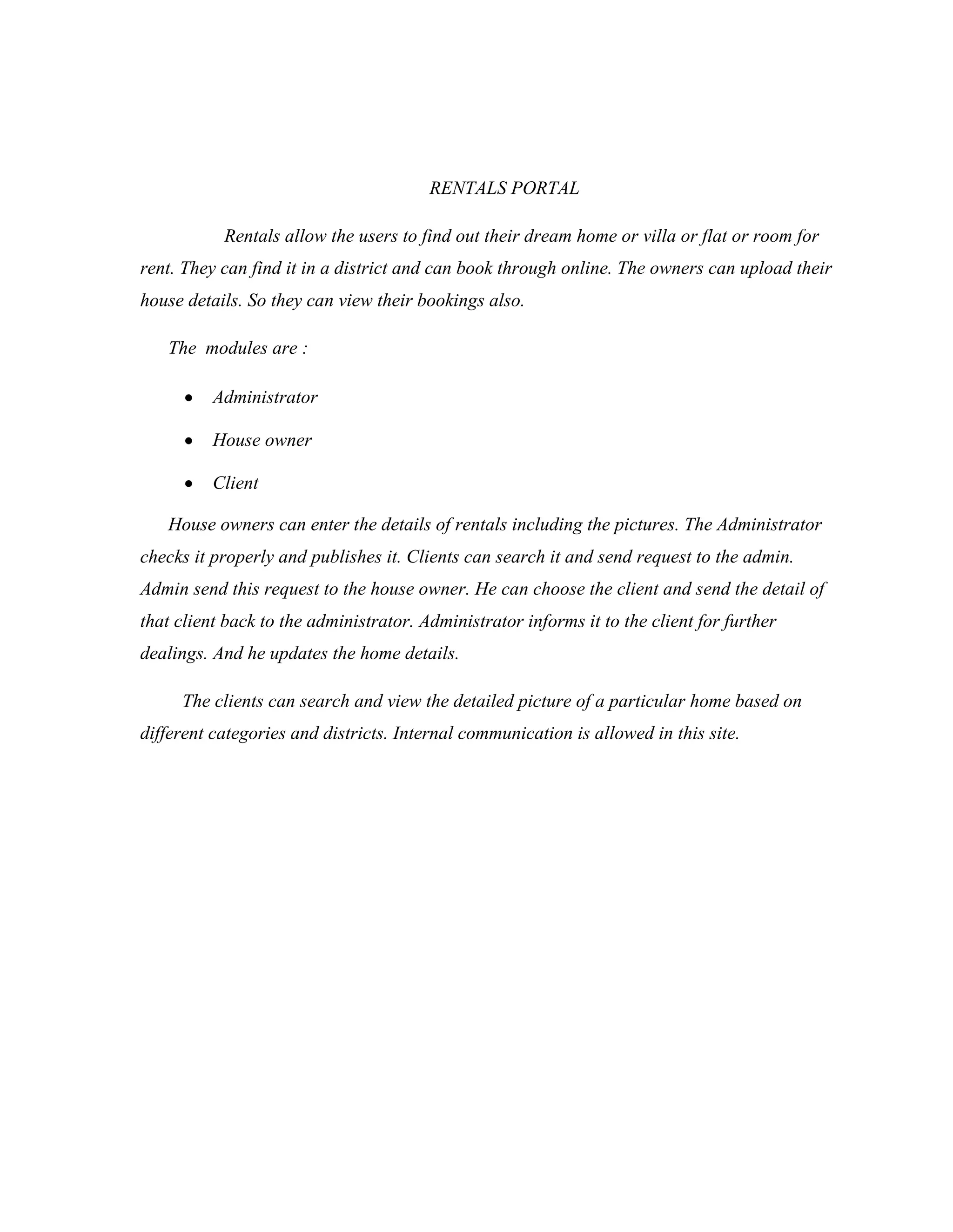 RENTALS PORTAL
Rentals allow the users to find out their dream home or villa or flat or room for
rent. They can find it in a district and can book through online. The owners can upload their
house details. So they can view their bookings also.
The modules are :
Administrator
House owner
Client
House owners can enter the details of rentals including the pictures. The Administrator
checks it properly and publishes it. Clients can search it and send request to the admin.
Admin send this request to the house owner. He can choose the client and send the detail of
that client back to the administrator. Administrator informs it to the client for further
dealings. And he updates the home details.
The clients can search and view the detailed picture of a particular home based on
different categories and districts. Internal communication is allowed in this site.
 
