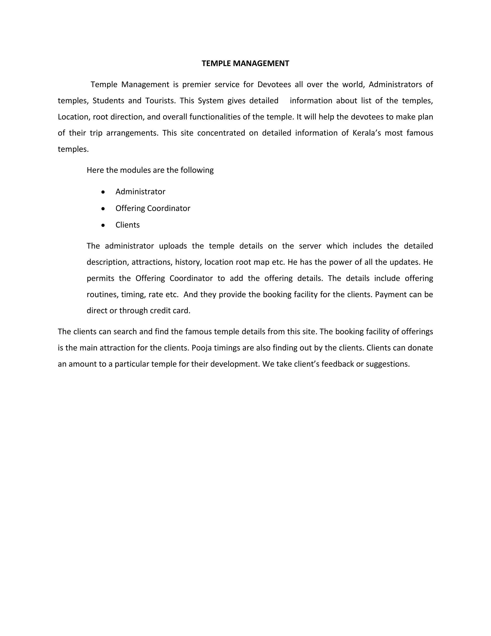 TEMPLE MANAGEMENT
Temple Management is premier service for Devotees all over the world, Administrators of
temples, Students and Tourists. This System gives detailed information about list of the temples,
Location, root direction, and overall functionalities of the temple. It will help the devotees to make plan
of their trip arrangements. This site concentrated on detailed information of Kerala’s most famous
temples.
Here the modules are the following
Administrator
Offering Coordinator
Clients
The administrator uploads the temple details on the server which includes the detailed
description, attractions, history, location root map etc. He has the power of all the updates. He
permits the Offering Coordinator to add the offering details. The details include offering
routines, timing, rate etc. And they provide the booking facility for the clients. Payment can be
direct or through credit card.
The clients can search and find the famous temple details from this site. The booking facility of offerings
is the main attraction for the clients. Pooja timings are also finding out by the clients. Clients can donate
an amount to a particular temple for their development. We take client’s feedback or suggestions.
 