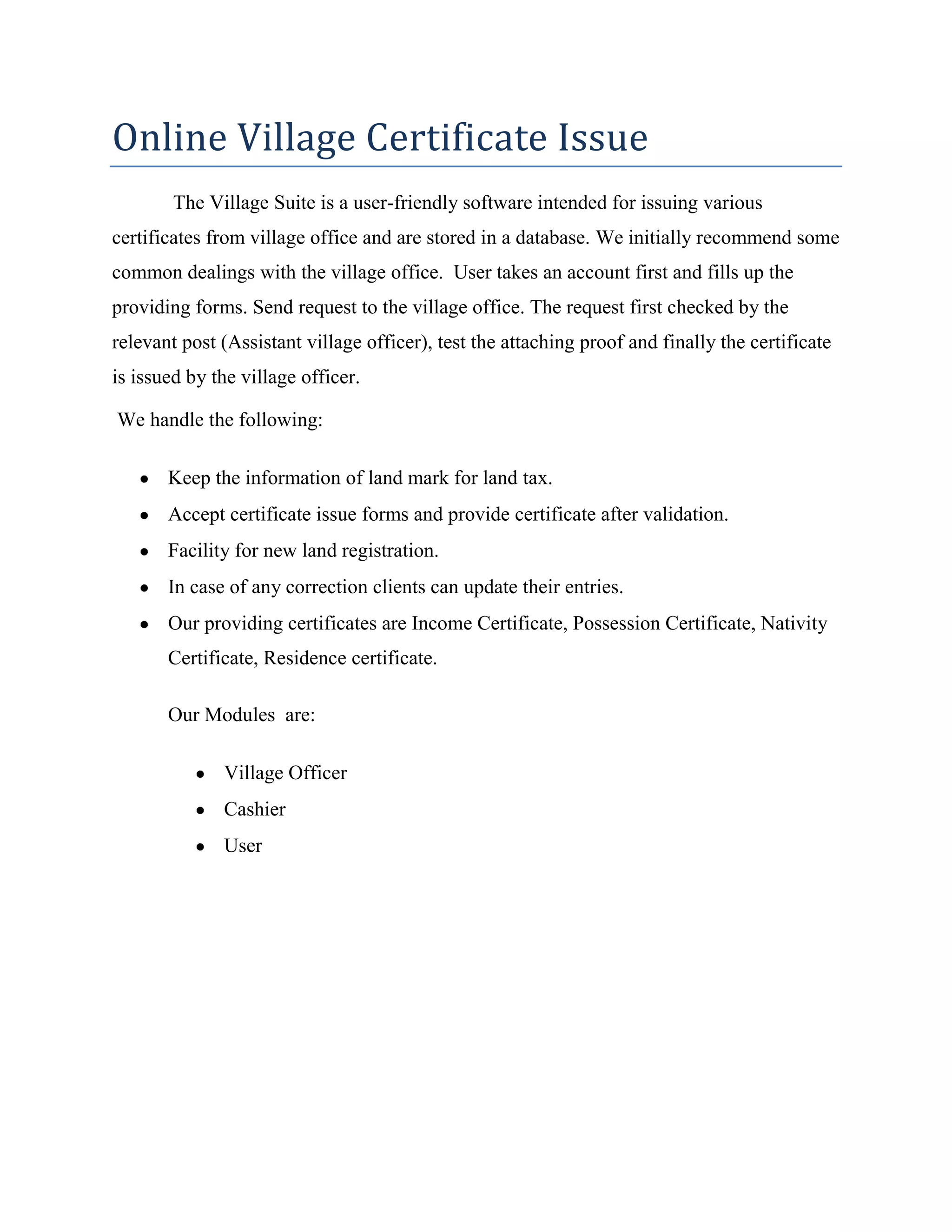 Online Village Certificate Issue
The Village Suite is a user-friendly software intended for issuing various
certificates from village office and are stored in a database. We initially recommend some
common dealings with the village office. User takes an account first and fills up the
providing forms. Send request to the village office. The request first checked by the
relevant post (Assistant village officer), test the attaching proof and finally the certificate
is issued by the village officer.
We handle the following:
Keep the information of land mark for land tax.
Accept certificate issue forms and provide certificate after validation.
Facility for new land registration.
In case of any correction clients can update their entries.
Our providing certificates are Income Certificate, Possession Certificate, Nativity
Certificate, Residence certificate.
Our Modules are:
Village Officer
Cashier
User
 