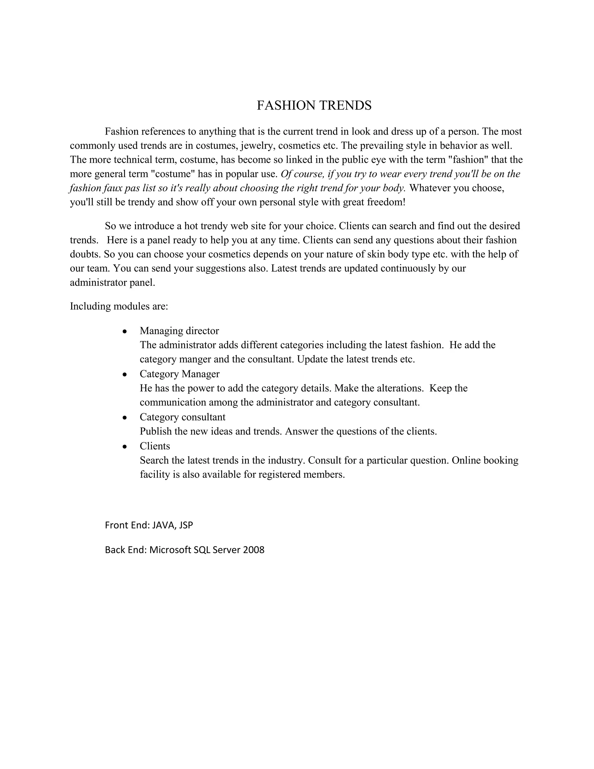FASHION TRENDS
Fashion references to anything that is the current trend in look and dress up of a person. The most
commonly used trends are in costumes, jewelry, cosmetics etc. The prevailing style in behavior as well.
The more technical term, costume, has become so linked in the public eye with the term "fashion" that the
more general term "costume" has in popular use. Of course, if you try to wear every trend you'll be on the
fashion faux pas list so it's really about choosing the right trend for your body. Whatever you choose,
you'll still be trendy and show off your own personal style with great freedom!
So we introduce a hot trendy web site for your choice. Clients can search and find out the desired
trends. Here is a panel ready to help you at any time. Clients can send any questions about their fashion
doubts. So you can choose your cosmetics depends on your nature of skin body type etc. with the help of
our team. You can send your suggestions also. Latest trends are updated continuously by our
administrator panel.
Including modules are:
Managing director
The administrator adds different categories including the latest fashion. He add the
category manger and the consultant. Update the latest trends etc.
Category Manager
He has the power to add the category details. Make the alterations. Keep the
communication among the administrator and category consultant.
Category consultant
Publish the new ideas and trends. Answer the questions of the clients.
Clients
Search the latest trends in the industry. Consult for a particular question. Online booking
facility is also available for registered members.
Front End: JAVA, JSP
Back End: Microsoft SQL Server 2008
 