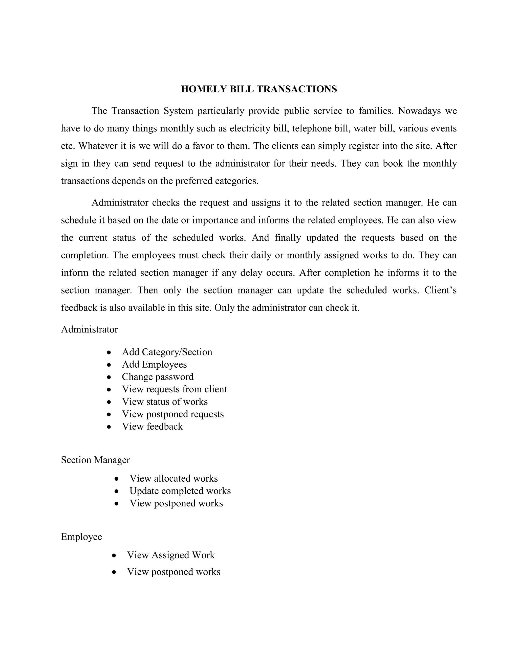HOMELY BILL TRANSACTIONS
The Transaction System particularly provide public service to families. Nowadays we
have to do many things monthly such as electricity bill, telephone bill, water bill, various events
etc. Whatever it is we will do a favor to them. The clients can simply register into the site. After
sign in they can send request to the administrator for their needs. They can book the monthly
transactions depends on the preferred categories.
Administrator checks the request and assigns it to the related section manager. He can
schedule it based on the date or importance and informs the related employees. He can also view
the current status of the scheduled works. And finally updated the requests based on the
completion. The employees must check their daily or monthly assigned works to do. They can
inform the related section manager if any delay occurs. After completion he informs it to the
section manager. Then only the section manager can update the scheduled works. Client’s
feedback is also available in this site. Only the administrator can check it.
Administrator
Add Category/Section
Add Employees
Change password
View requests from client
View status of works
View postponed requests
View feedback
Section Manager
View allocated works
Update completed works
View postponed works
Employee
View Assigned Work
View postponed works
 