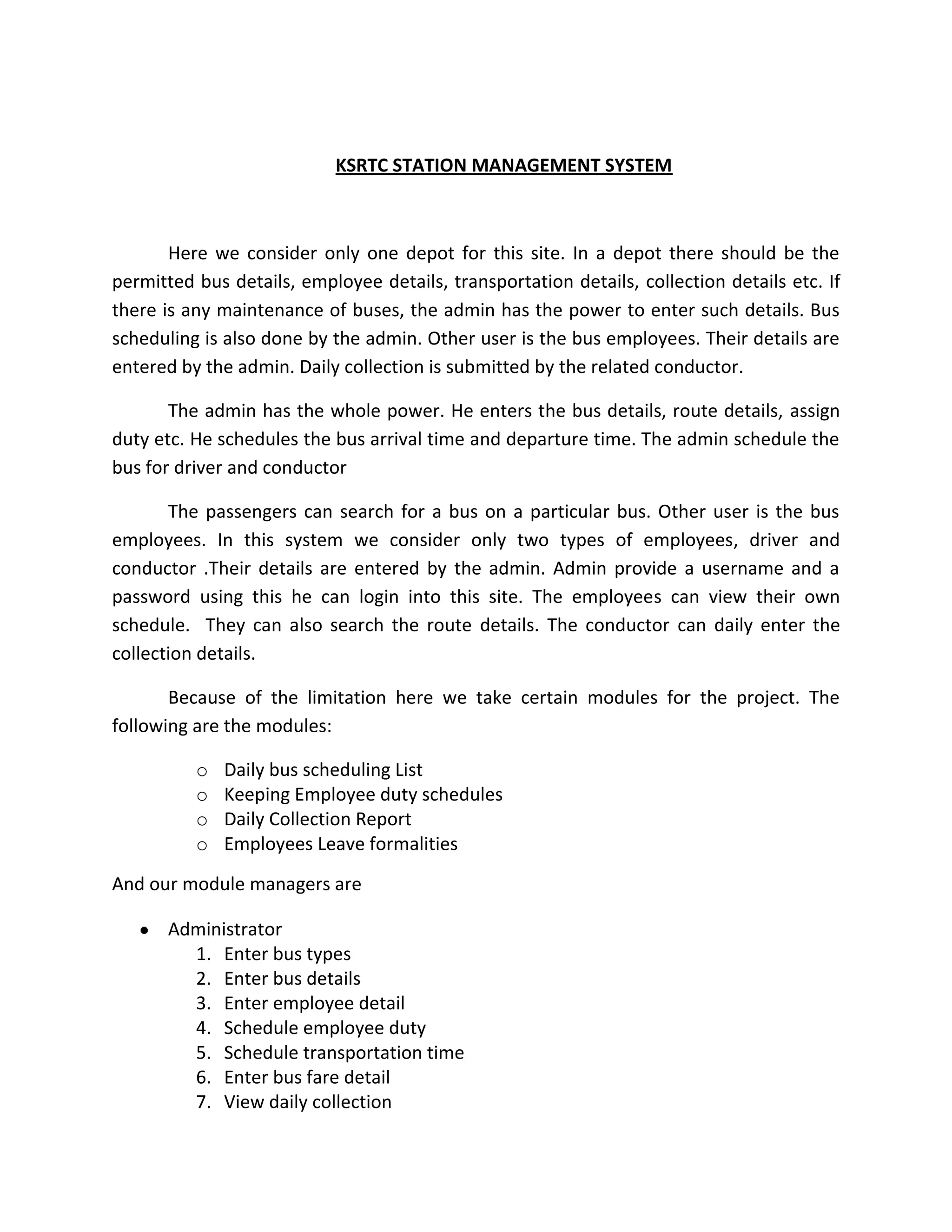 KSRTC STATION MANAGEMENT SYSTEM
Here we consider only one depot for this site. In a depot there should be the
permitted bus details, employee details, transportation details, collection details etc. If
there is any maintenance of buses, the admin has the power to enter such details. Bus
scheduling is also done by the admin. Other user is the bus employees. Their details are
entered by the admin. Daily collection is submitted by the related conductor.
The admin has the whole power. He enters the bus details, route details, assign
duty etc. He schedules the bus arrival time and departure time. The admin schedule the
bus for driver and conductor
The passengers can search for a bus on a particular bus. Other user is the bus
employees. In this system we consider only two types of employees, driver and
conductor .Their details are entered by the admin. Admin provide a username and a
password using this he can login into this site. The employees can view their own
schedule. They can also search the route details. The conductor can daily enter the
collection details.
Because of the limitation here we take certain modules for the project. The
following are the modules:
o Daily bus scheduling List
o Keeping Employee duty schedules
o Daily Collection Report
o Employees Leave formalities
And our module managers are
Administrator
1. Enter bus types
2. Enter bus details
3. Enter employee detail
4. Schedule employee duty
5. Schedule transportation time
6. Enter bus fare detail
7. View daily collection
 