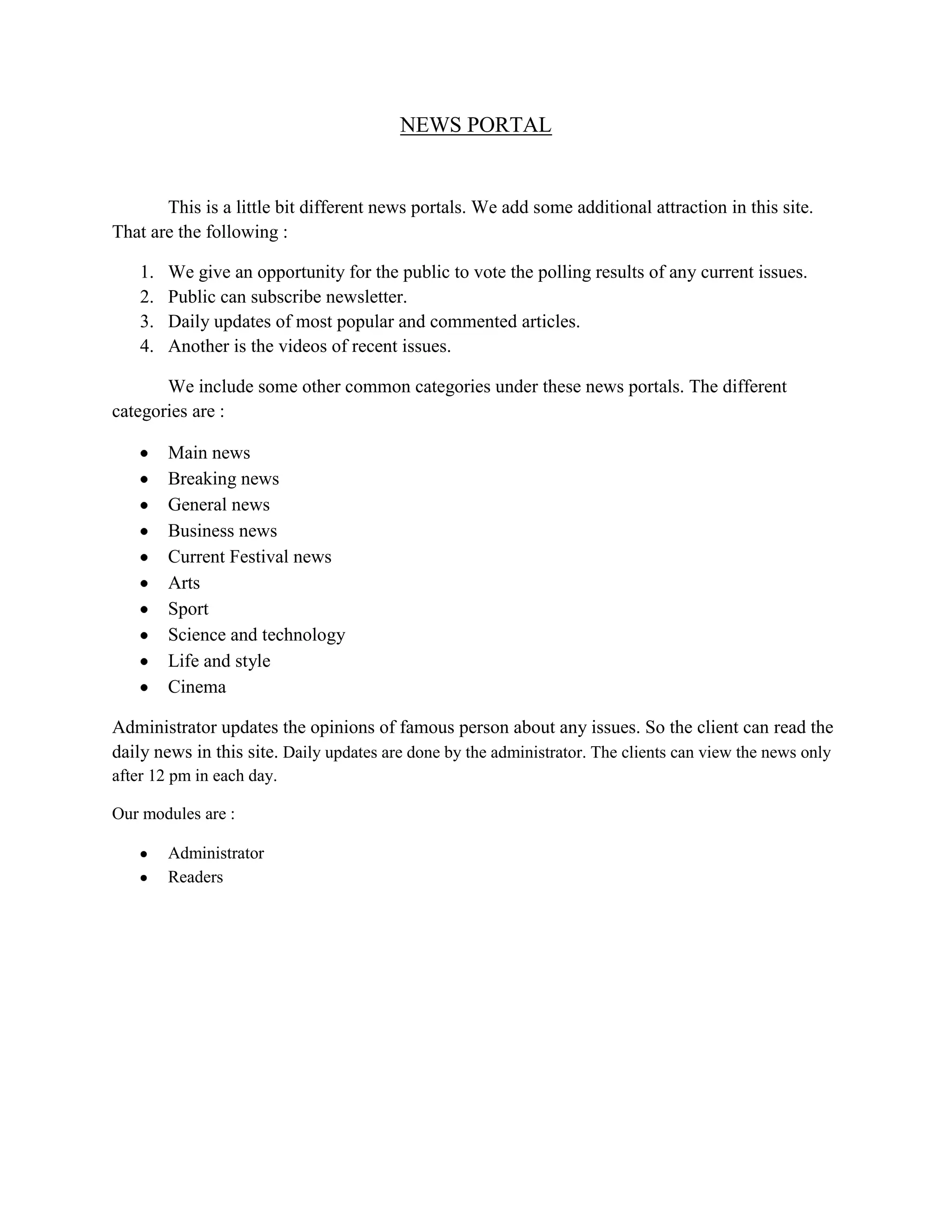 NEWS PORTAL
This is a little bit different news portals. We add some additional attraction in this site.
That are the following :
1. We give an opportunity for the public to vote the polling results of any current issues.
2. Public can subscribe newsletter.
3. Daily updates of most popular and commented articles.
4. Another is the videos of recent issues.
We include some other common categories under these news portals. The different
categories are :
Main news
Breaking news
General news
Business news
Current Festival news
Arts
Sport
Science and technology
Life and style
Cinema
Administrator updates the opinions of famous person about any issues. So the client can read the
daily news in this site. Daily updates are done by the administrator. The clients can view the news only
after 12 pm in each day.
Our modules are :
Administrator
Readers
 