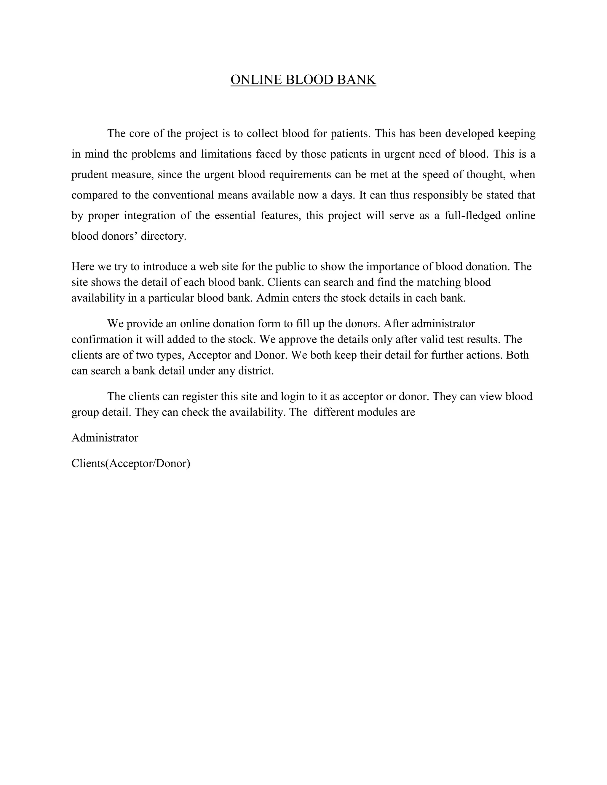 ONLINE BLOOD BANK
The core of the project is to collect blood for patients. This has been developed keeping
in mind the problems and limitations faced by those patients in urgent need of blood. This is a
prudent measure, since the urgent blood requirements can be met at the speed of thought, when
compared to the conventional means available now a days. It can thus responsibly be stated that
by proper integration of the essential features, this project will serve as a full-fledged online
blood donors’ directory.
Here we try to introduce a web site for the public to show the importance of blood donation. The
site shows the detail of each blood bank. Clients can search and find the matching blood
availability in a particular blood bank. Admin enters the stock details in each bank.
We provide an online donation form to fill up the donors. After administrator
confirmation it will added to the stock. We approve the details only after valid test results. The
clients are of two types, Acceptor and Donor. We both keep their detail for further actions. Both
can search a bank detail under any district.
The clients can register this site and login to it as acceptor or donor. They can view blood
group detail. They can check the availability. The different modules are
Administrator
Clients(Acceptor/Donor)
 