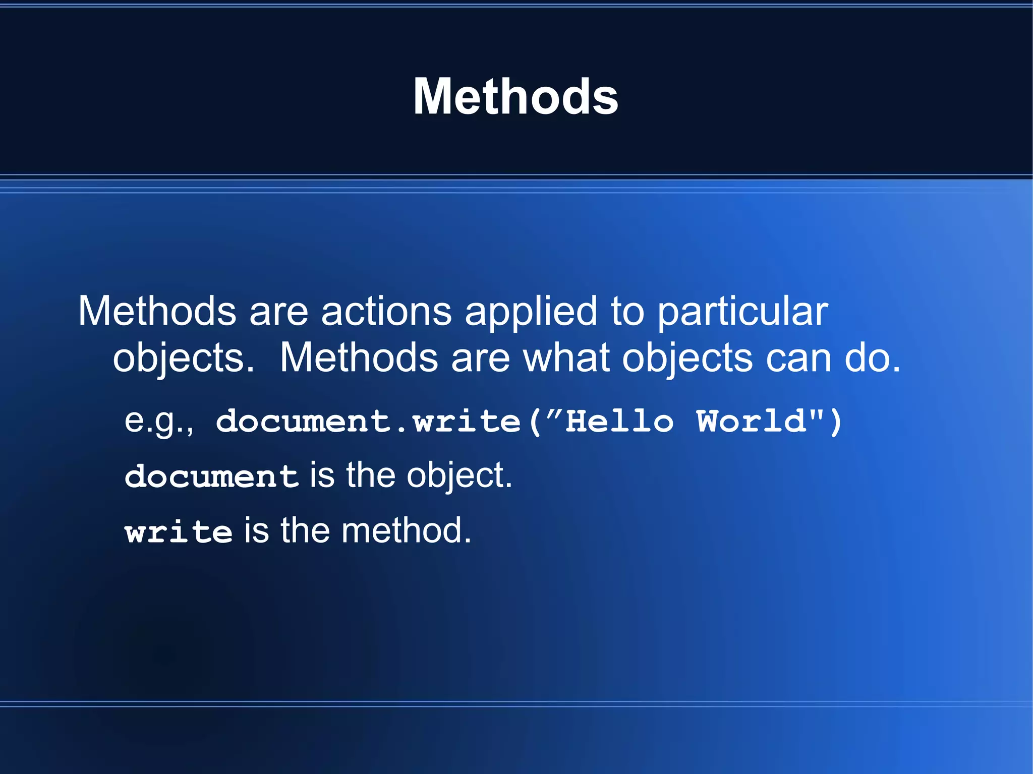Methods
Methods are actions applied to particular
objects. Methods are what objects can do.
e.g., document.write(”Hello World")
document is the object.
write is the method.
 