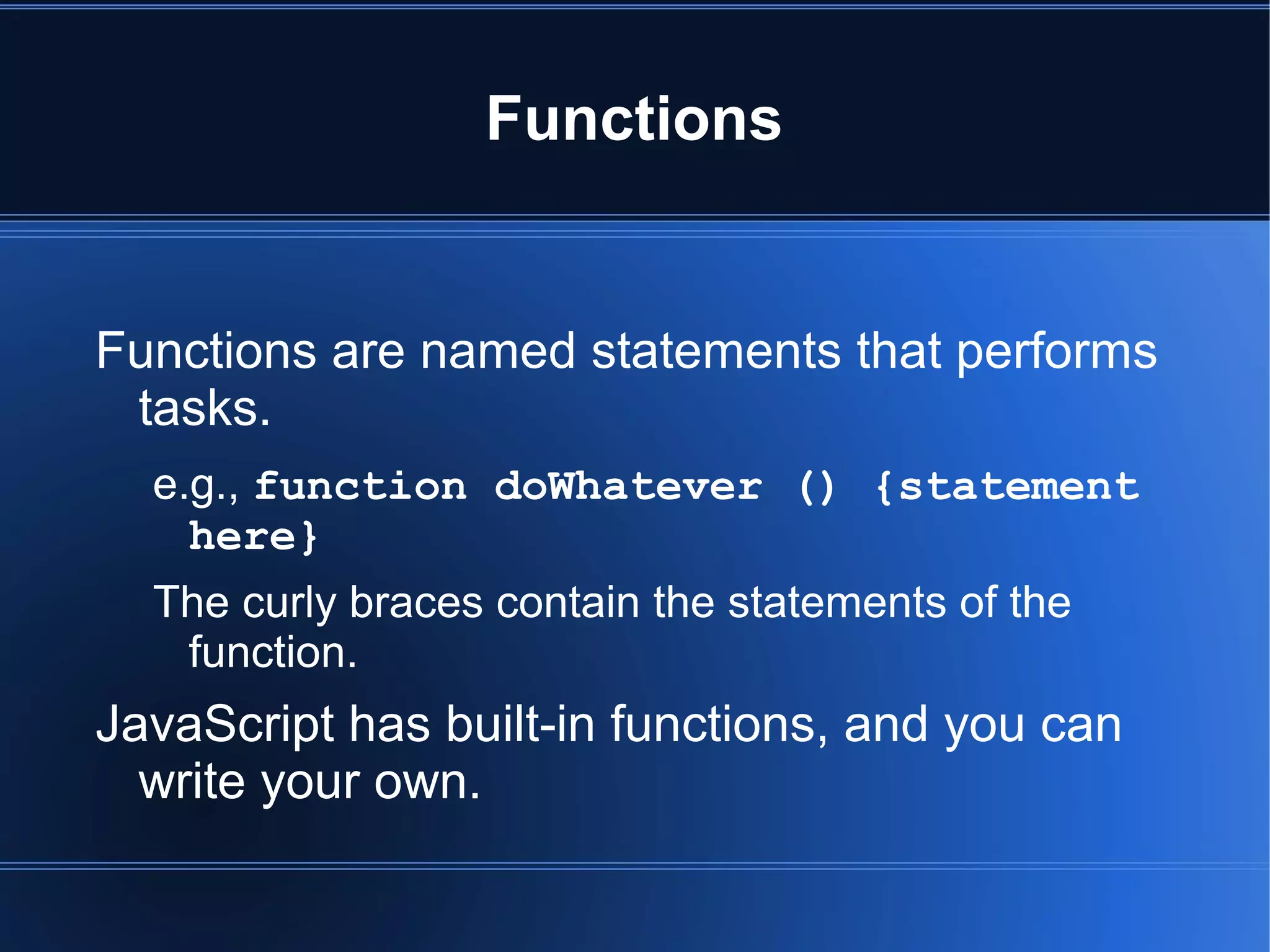 Functions
Functions are named statements that performs
tasks.
e.g., function doWhatever () {statement
here}
The curly braces contain the statements of the
function.
JavaScript has built-in functions, and you can
write your own.
 