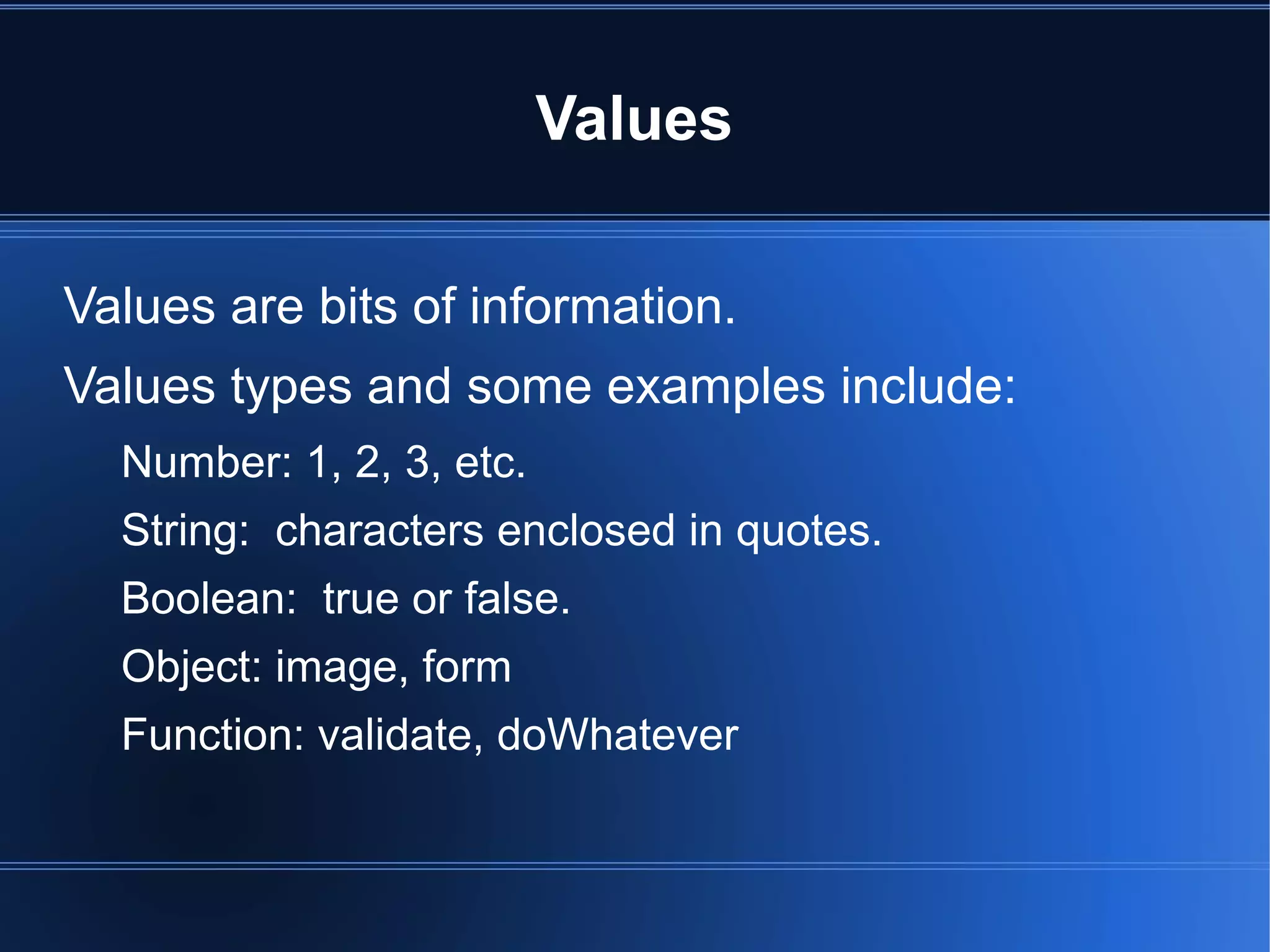 Values
Values are bits of information.
Values types and some examples include:
Number: 1, 2, 3, etc.
String: characters enclosed in quotes.
Boolean: true or false.
Object: image, form
Function: validate, doWhatever
 