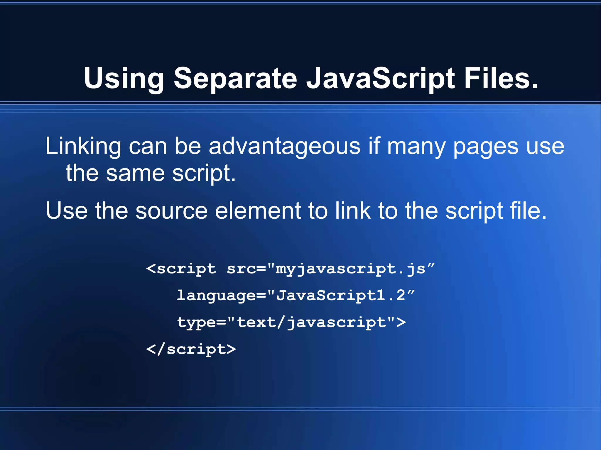 Using Separate JavaScript Files.
Linking can be advantageous if many pages use
the same script.
Use the source element to link to the script file.
<script src="myjavascript.js”
language="JavaScript1.2”
type="text/javascript">
</script>
 