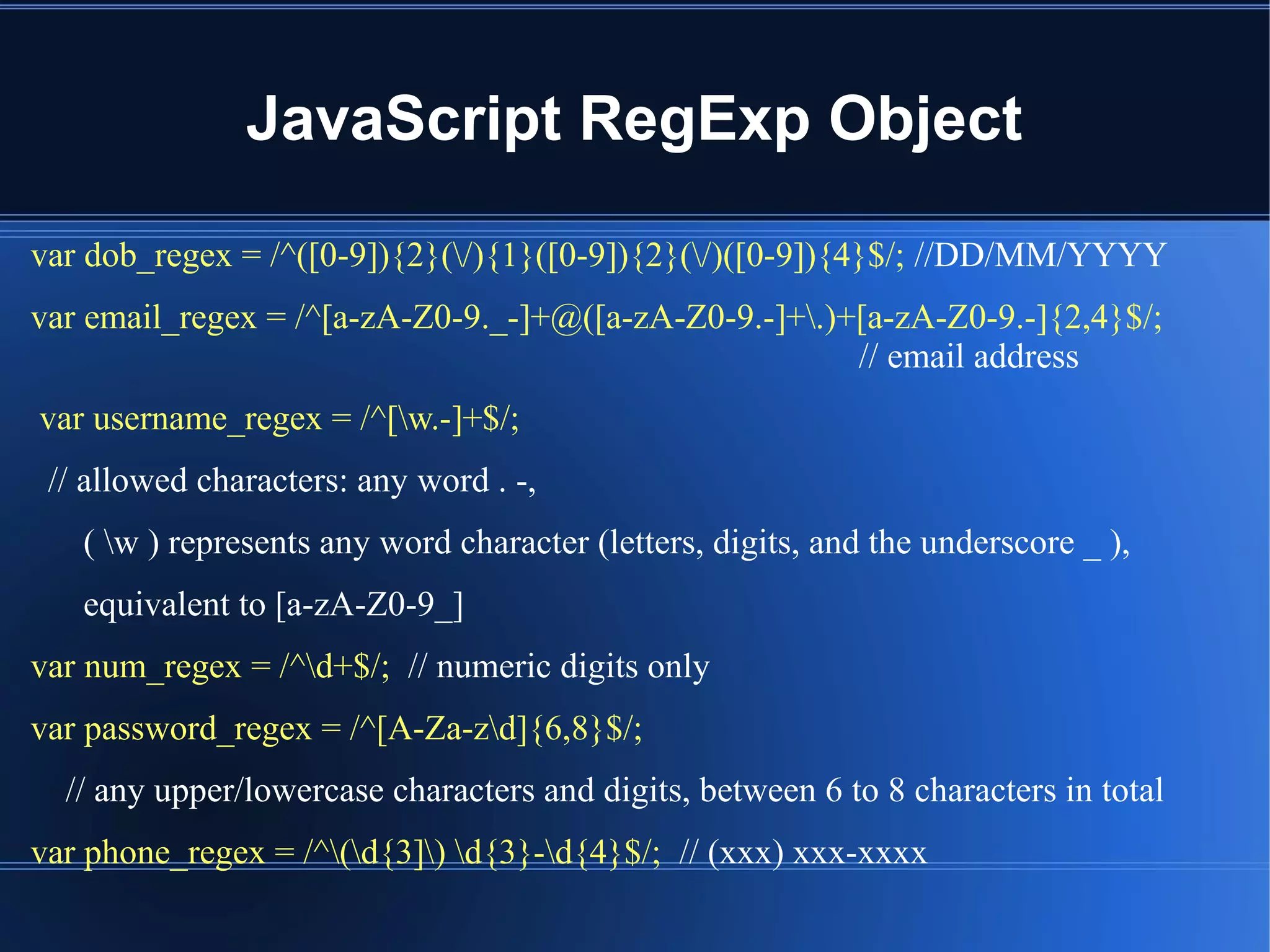JavaScript RegExp Object
var dob_regex = /^([0-9]){2}(/){1}([0-9]){2}(/)([0-9]){4}$/; //DD/MM/YYYY
var email_regex = /^[a-zA-Z0-9._-]+@([a-zA-Z0-9.-]+.)+[a-zA-Z0-9.-]{2,4}$/;
// email address
var username_regex = /^[w.-]+$/;
// allowed characters: any word . -,
( w ) represents any word character (letters, digits, and the underscore _ ),
equivalent to [a-zA-Z0-9_]
var num_regex = /^d+$/; // numeric digits only
var password_regex = /^[A-Za-zd]{6,8}$/;
// any upper/lowercase characters and digits, between 6 to 8 characters in total
var phone_regex = /^(d{3]) d{3}-d{4}$/; // (xxx) xxx-xxxx
 