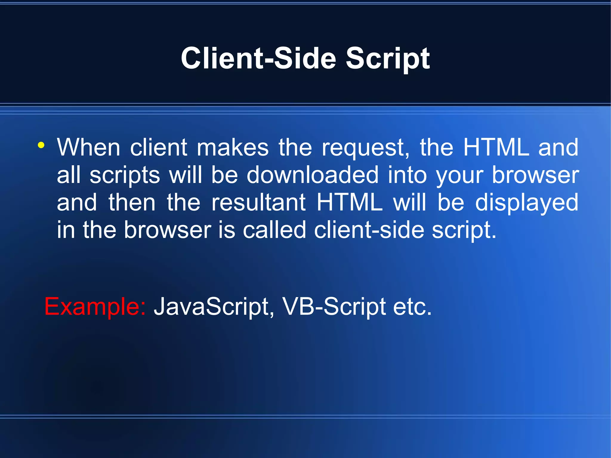 Client-Side Script

When client makes the request, the HTML and
all scripts will be downloaded into your browser
and then the resultant HTML will be displayed
in the browser is called client-side script.
Example: JavaScript, VB-Script etc.
 