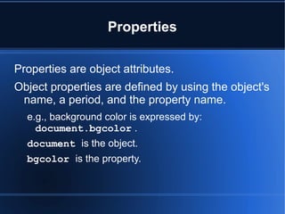 Properties
Properties are object attributes.
Object properties are defined by using the object's
name, a period, and the property name.
e.g., background color is expressed by:
document.bgcolor .
document is the object.
bgcolor is the property.
 