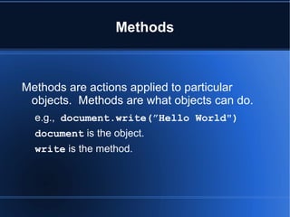 Methods
Methods are actions applied to particular
objects. Methods are what objects can do.
e.g., document.write(”Hello World")
document is the object.
write is the method.
 