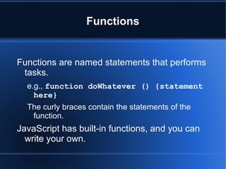 Functions
Functions are named statements that performs
tasks.
e.g., function doWhatever () {statement
here}
The curly braces contain the statements of the
function.
JavaScript has built-in functions, and you can
write your own.
 