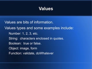 Values
Values are bits of information.
Values types and some examples include:
Number: 1, 2, 3, etc.
String: characters enclosed in quotes.
Boolean: true or false.
Object: image, form
Function: validate, doWhatever
 