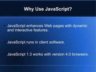 Why Use JavaScript?
• JavaScript enhances Web pages with dynamic
and interactive features.
• JavaScript runs in client software.
• JavaScript 1.3 works with version 4.0 browsers.
 
