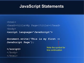 JavaScript Statements
<html>
<head><title>My Page</title></head>
<body>
<script language="JavaScript">
document.write('This is my first →
JavaScript Page');
</script>
</body>
</html>
Note the symbol for
line continuation
 