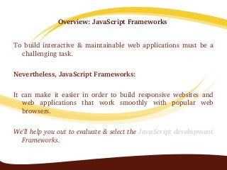Overview: JavaScript Frameworks 
To build interactive & maintainable web applications must be a 
challenging task. 
Nevertheless, JavaScript Frameworks:
It  can  make  it  easier  in  order  to  build  responsive  websites  and 
web  applications  that  work  smoothly  with  popular  web 
browsers.  
We'll help you out to evaluate & select the JavaScript development 
Frameworks.
 