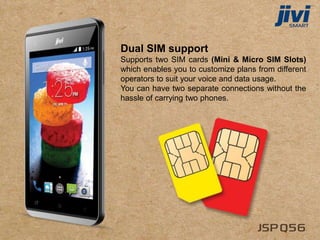 Dual SIM support
Supports two SIM cards (Mini & Micro SIM Slots)
which enables you to customize plans from different
operators to suit your voice and data usage.
You can have two separate connections without the
hassle of carrying two phones.
 