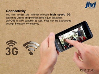 Connectivity
You can access the Internet through high speed 3G.
Watching videos at lightning speed is just cakewalk.
JSPQ56 is WiFi capable as well. Files can be exchanged
through Bluetooth connectivity.
 