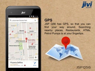 GPS
JSP Q56 has GPS, so that you can
find your way around. Searching
nearby places, Restaurants, ATMs,
Petrol Pumps is at your fingertips.
 