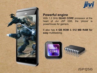 Powerful engine
With 1.2 GHz QUAD CORE processor at the
heart of Jivi JSP Q56, the ‘phone’ is
powerhouse for gamers.
It also has 4 GB ROM & 512 MB RAM for
easy multitasking.
QUAD
CORE
 