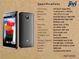 Specifications
Form Factor Full Touch Capacitive
Display 11.43 cm (4.5’’) FWVGA
Dimensions 139 x 67.5 x 9.9 mm
SIM Dual SIM (Micro + Mini SIM)
Network GSM 850/900/1800/1900
WCDMA 2100
Processor Quad Core 1.2 GHz
Data 3G, EDGE, GPRS
Connectivity Bluetooth, WiFi, GPS
Audio Jack 3.5 m Audio Jack
Charging Jack Micro USB
OS Android 4.4 Kitkat
Storage Capacity Expandable upto 32 GB
MEMORY 512 MB RAM + 4 GB ROM
Camera 8.0 MP with FLASH & 2.0 MP
Battery 2000 mAh
Sensor Accelerometer Sensor
 