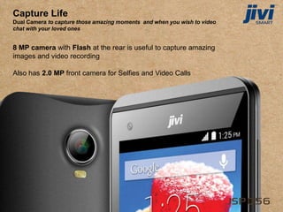 Capture Life
Dual Camera to capture those amazing moments and when you wish to video
chat with your loved ones
8 MP camera with Flash at the rear is useful to capture amazing
images and video recording
Also has 2.0 MP front camera for Selfies and Video Calls
 