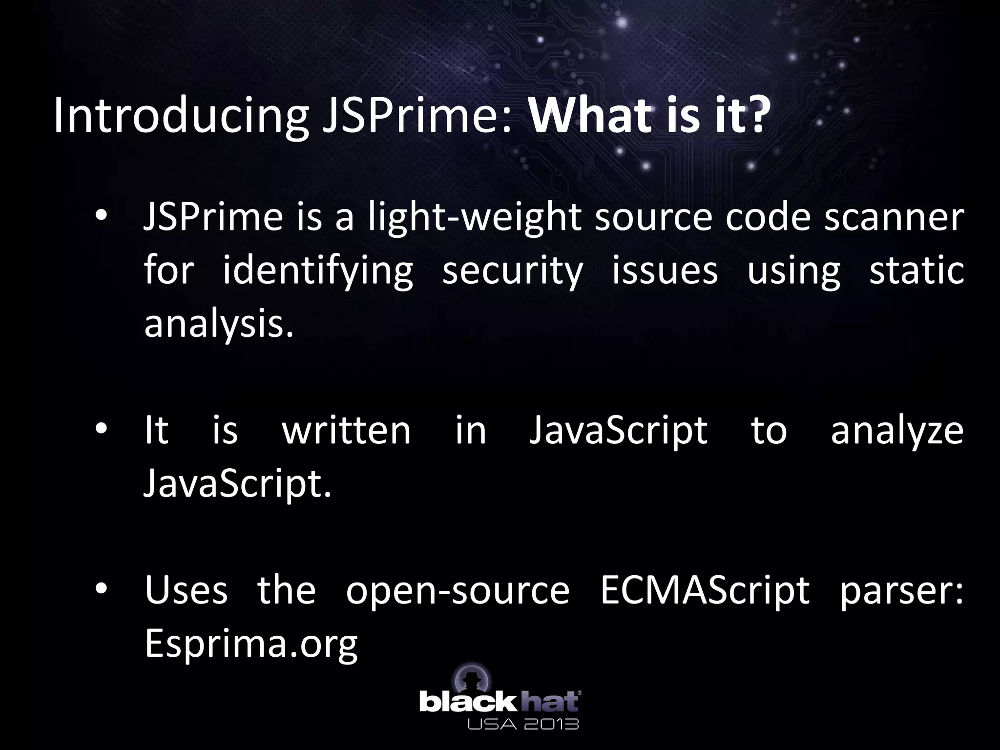 Introducing JSPrime: What is it?
• JSPrime is a light-weight source code scanner
for identifying security issues using static
analysis.
• It is written in JavaScript to analyze
JavaScript.
• Uses the open-source ECMAScript parser:
Esprima.org