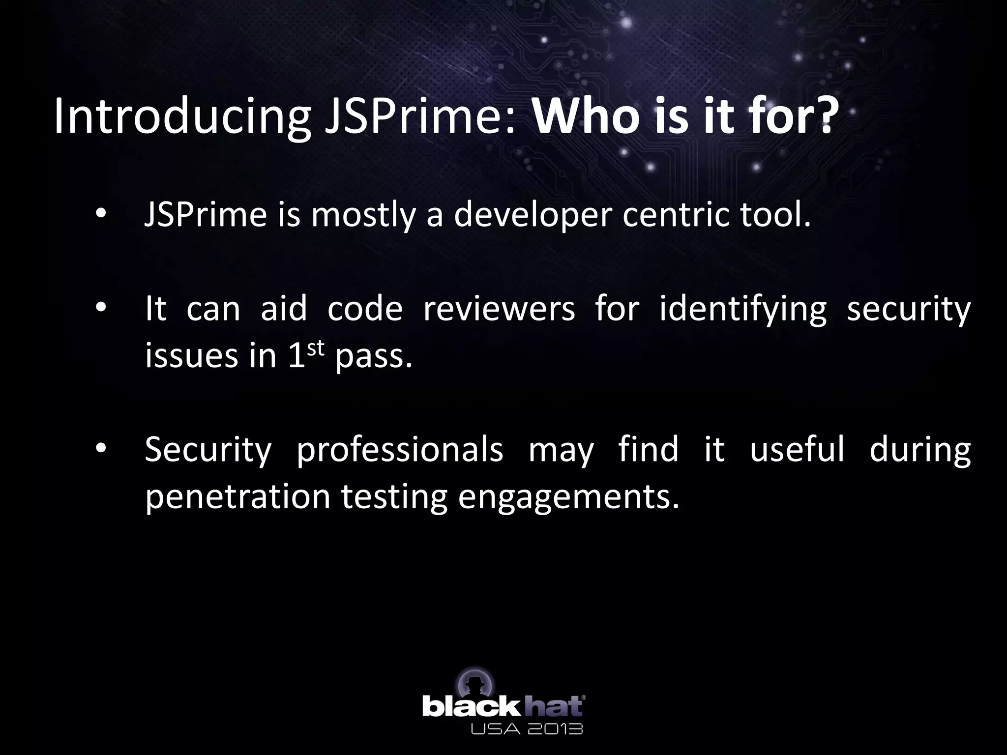 Introducing JSPrime: Who is it for?
• JSPrime is mostly a developer centric tool.
• It can aid code reviewers for identifying security
issues in 1st pass.
• Security professionals may find it useful during
penetration testing engagements.