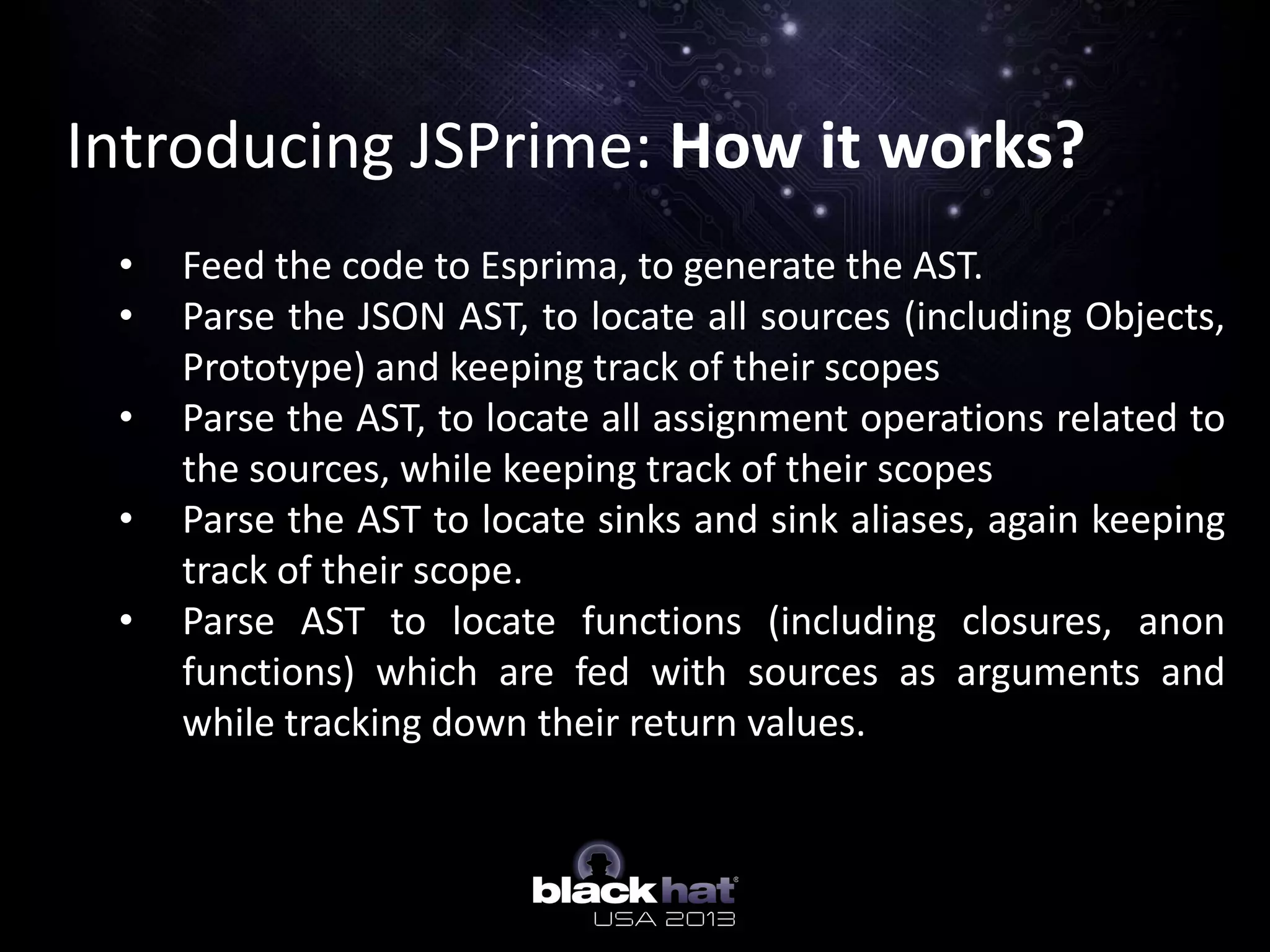 Introducing JSPrime: How it works?
• Feed the code to Esprima, to generate the AST.
• Parse the JSON AST, to locate all sources (including Objects,
Prototype) and keeping track of their scopes
• Parse the AST, to locate all assignment operations related to
the sources, while keeping track of their scopes
• Parse the AST to locate sinks and sink aliases, again keeping
track of their scope.
• Parse AST to locate functions (including closures, anon
functions) which are fed with sources as arguments and
while tracking down their return values.
