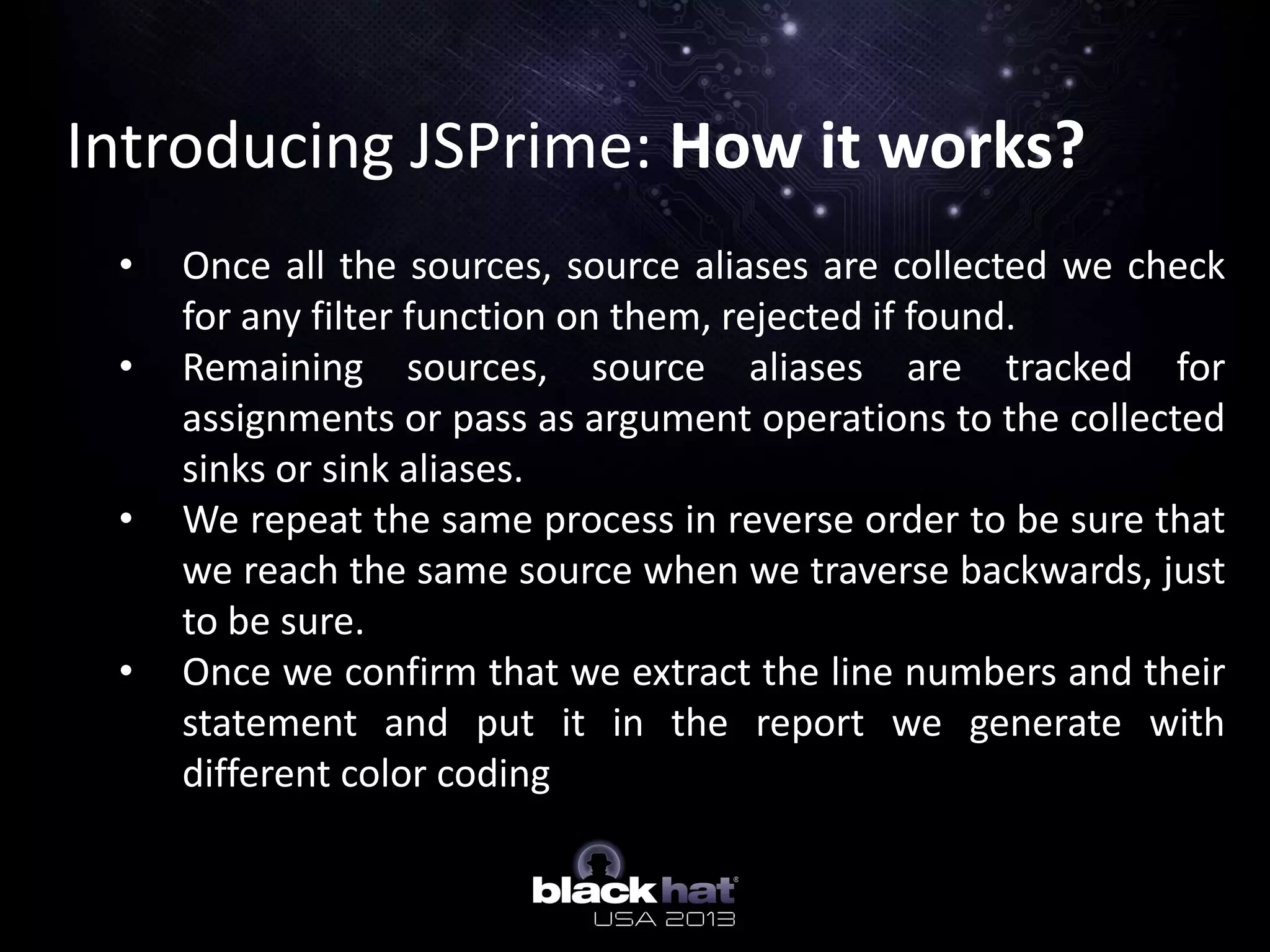 Introducing JSPrime: How it works?
• Once all the sources, source aliases are collected we check
for any filter function on them, rejected if found.
• Remaining sources, source aliases are tracked for
assignments or pass as argument operations to the collected
sinks or sink aliases.
• We repeat the same process in reverse order to be sure that
we reach the same source when we traverse backwards, just
to be sure.
• Once we confirm that we extract the line numbers and their
statement and put it in the report we generate with
different color coding