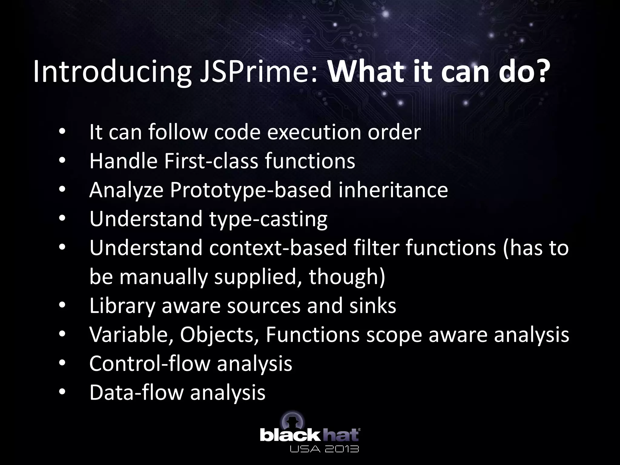 Introducing JSPrime: What it can do?
• It can follow code execution order
• Handle First-class functions
• Analyze Prototype-based inheritance
• Understand type-casting
• Understand context-based filter functions (has to
be manually supplied, though)
• Library aware sources and sinks
• Variable, Objects, Functions scope aware analysis
• Control-flow analysis
• Data-flow analysis