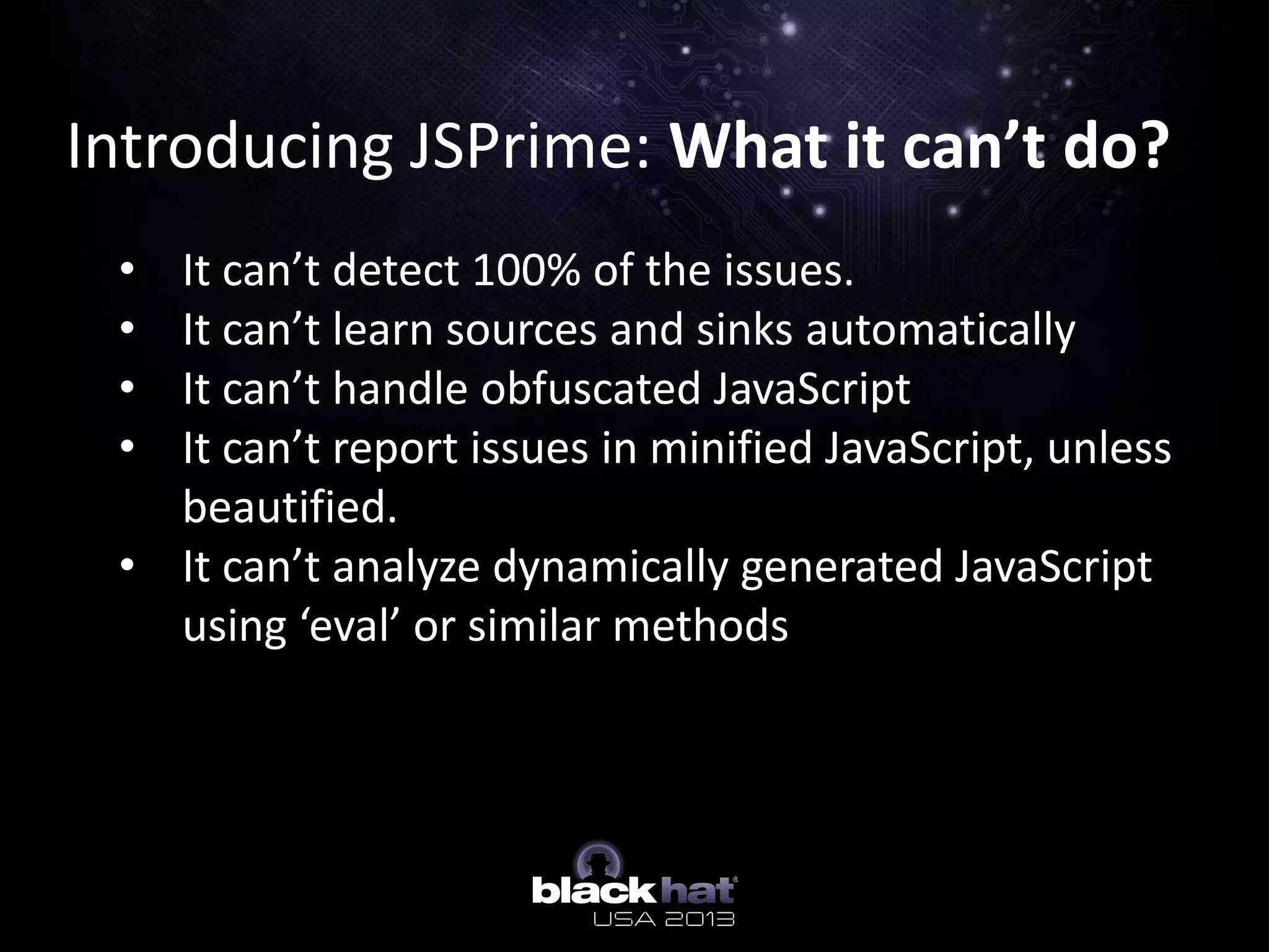 Introducing JSPrime: What it can’t do?
• It can’t detect 100% of the issues.
• It can’t learn sources and sinks automatically
• It can’t handle obfuscated JavaScript
• It can’t report issues in minified JavaScript, unless
beautified.
• It can’t analyze dynamically generated JavaScript
using ‘eval’ or similar methods