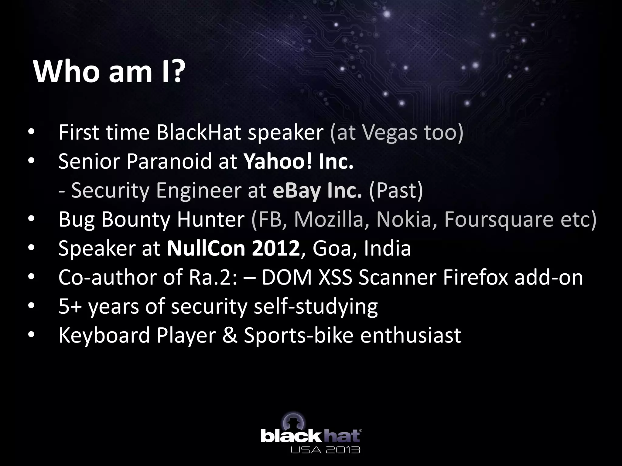 Who am I?
• First time BlackHat speaker (at Vegas too)
• Senior Paranoid at Yahoo! Inc.
- Security Engineer at eBay Inc. (Past)
• Bug Bounty Hunter (FB, Mozilla, Nokia, Foursquare etc)
• Speaker at NullCon 2012, Goa, India
• Co-author of Ra.2: – DOM XSS Scanner Firefox add-on
• 5+ years of security self-studying
• Keyboard Player & Sports-bike enthusiast