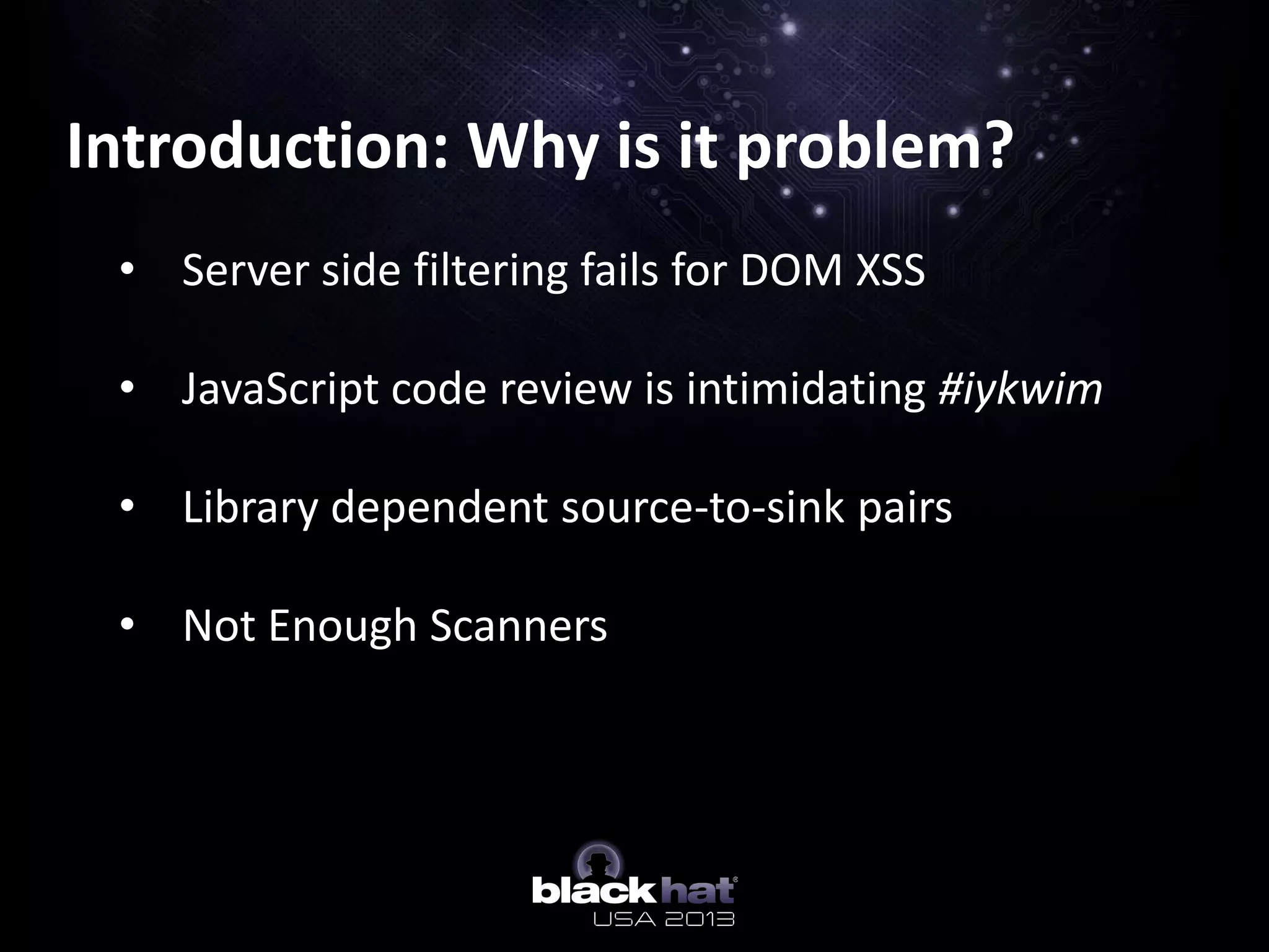 Introduction: Why is it problem?
• Server side filtering fails for DOM XSS
• JavaScript code review is intimidating #iykwim
• Library dependent source-to-sink pairs
• Not Enough Scanners