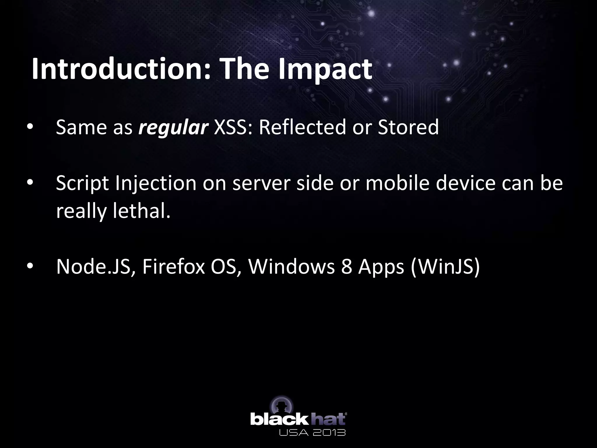 Introduction: The Impact
• Same as regular XSS: Reflected or Stored
• Script Injection on server side or mobile device can be
really lethal.
• Node.JS, Firefox OS, Windows 8 Apps (WinJS)