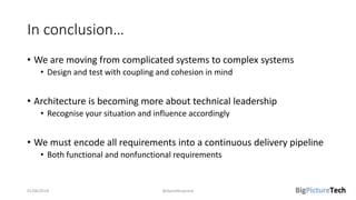 In conclusion…
• We are moving from complicated systems to complex systems
• Design and test with coupling and cohesion in mind
• Architecture is becoming more about technical leadership
• Recognise your situation and influence accordingly
• We must encode all requirements into a continuous delivery pipeline
• Both functional and nonfunctional requirements
01/06/2018 @danielbryantuk
 