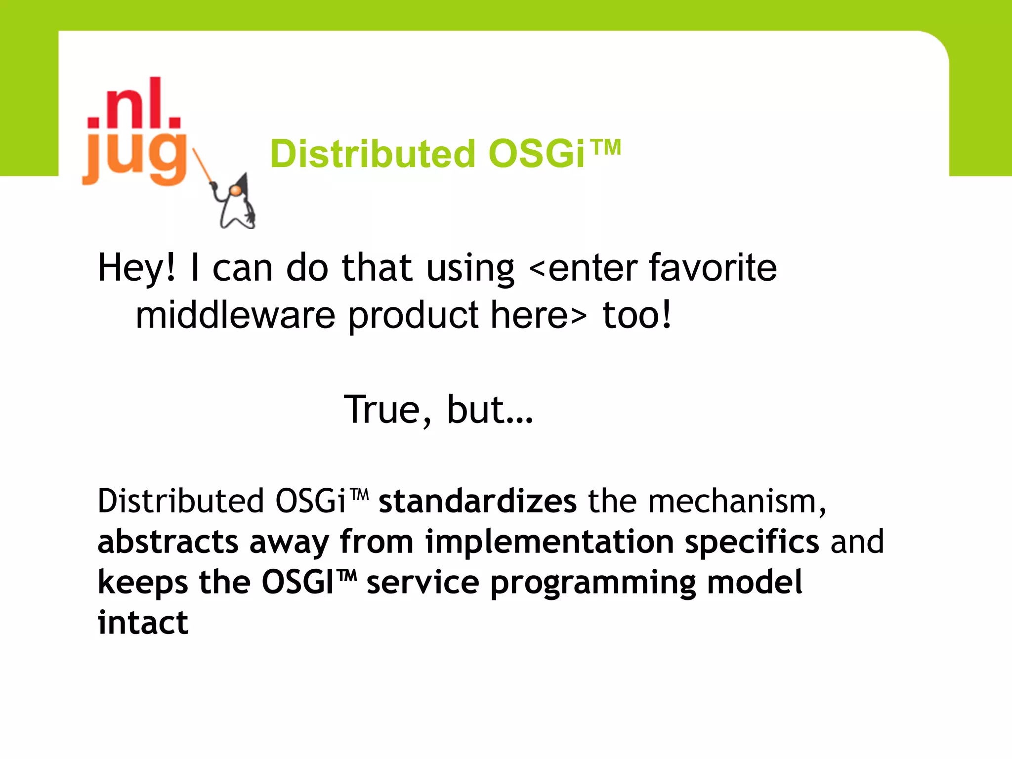Distributed OSGi™

Hey! I can do that using <enter favorite
  middleware product here> too!

               True, but…

Distributed OSGi™ standardizes the mechanism,
abstracts away from implementation specifics and
keeps the OSGI™ service programming model
intact
 