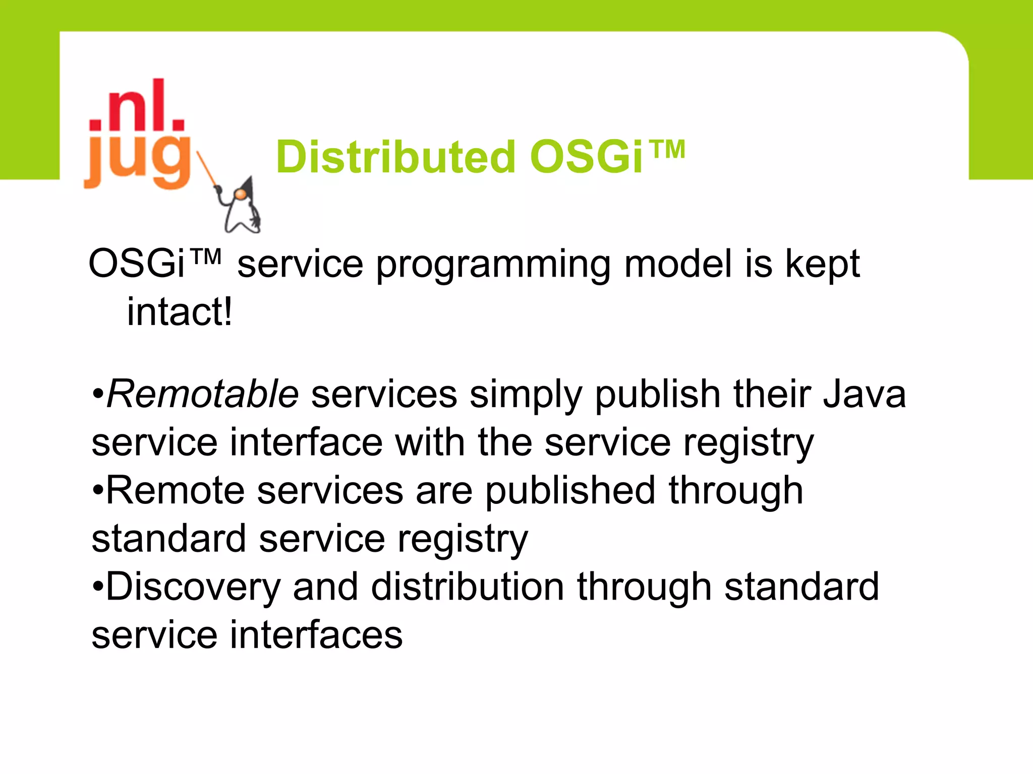 Distributed OSGi™

OSGi™ service programming model is kept
 intact!

•Remotable services simply publish their Java
service interface with the service registry
•Remote services are published through
standard service registry
•Discovery and distribution through standard
service interfaces
 