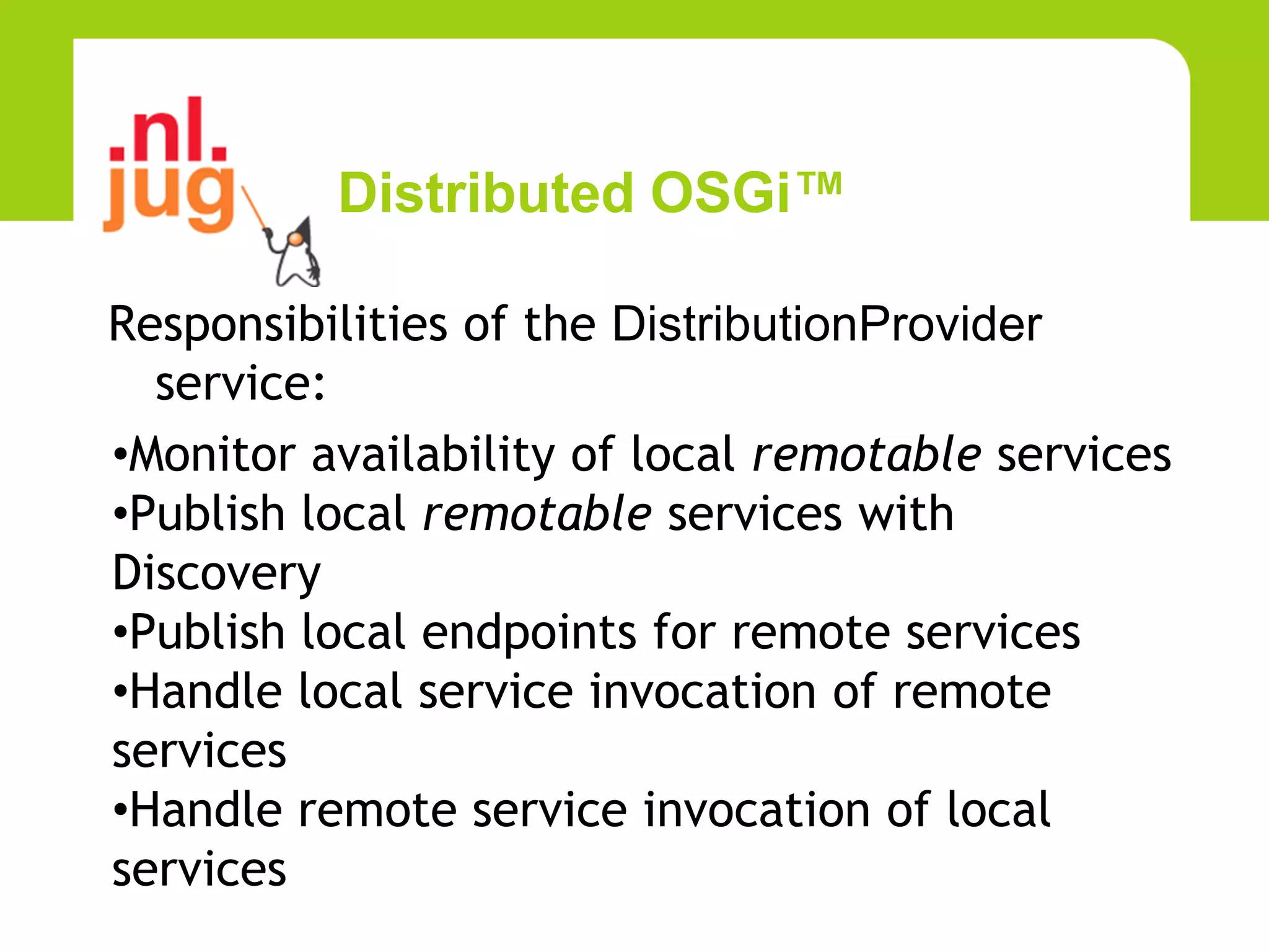 Distributed OSGi™

Responsibilities of the DistributionProvider
  service:
•Monitor availability of local remotable services
•Publish local remotable services with
Discovery
•Publish local endpoints for remote services
•Handle local service invocation of remote
services
•Handle remote service invocation of local
services
 