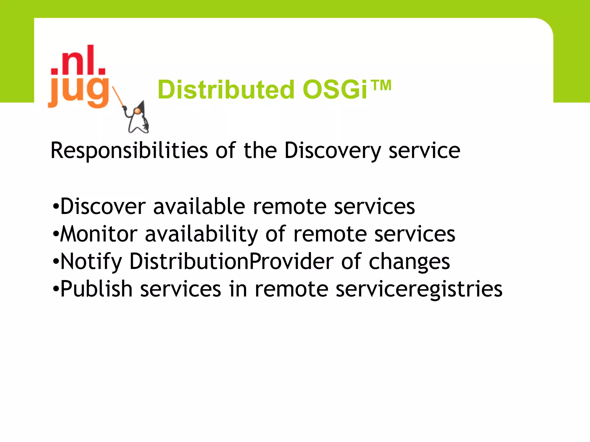 Distributed OSGi™

Responsibilities of the Discovery service

•Discover available remote services
•Monitor availability of remote services
•Notify DistributionProvider of changes
•Publish services in remote serviceregistries
 